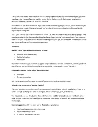 Takingcertaindiabetesmedications.If you’ve takenpioglitazone (Actos)formore thana year,you may
standa greaterchance of gettingbladdercancer.Otherdiabetesmedsthatcontainpioglitazone
(ActoplusMetandDuetact) can alsoraise yourrisk.
Priorchemoor radiationtreatment.If you’ve hadradiationtherapytoyourpelvis,you’re more likelyto
developbladdercancer.The same istrue if you’ve takenthe chemomedicationcyclophosphamide
(Cytoxan) foralongtime.
The 5-year survival rate forbladdercanceris about77%. That meansthatabout 7 out of 10 people who
are diagnosedwiththe disease will still be alive5yearslater.But that’sjustan estimate.Youroutcome
isbasedon your unique situation.Thatincludesthingslike yourage,overall health,how earlythe cancer
was found,andhowwell itrespondstotreatment.
Symptoms
Bladder cancer signs and symptoms may include:
 Bloodinurine (hematuria)
 Painful urination
 Pelvicpain
If you have hematuria,yoururine mayappearbrightredor cola colored.Sometimes,urinemaynotlook
any different,butbloodinurine maybe detectedduringamicroscopicexamof the urine.
People withbladdercancer might alsoexperience:
 Back pain
 Frequenturination
But, these symptomsoftenoccurbecause of somethingotherthanbladdercancer.
What Are the Symptoms of Bladder Cancer?
The most common — andoften,the first — symptomis bloodinyour urine.Itmay be justa little,orit
can be enoughtochange the color of your pee.Itmay turn orange,pink,ordarkerred.
You may see bloodone day,butnot the next.If youhave bladdercancer,the bloodeventuallycomes
back. Insome cases,you can’tsee bloodinyour urine.Yourdoctor or labtech will onlysee itundera
microscope.
Make an appointmentif you have any of these other symptoms:
 You have to pee more oftenthanusual
 Your urine changescolor
 It hurtsor burnswhenyoupee
 