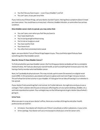  You feel like youhave topee — evenif yourbladder’snotfull
 You can’t pee,oryou pee verylittle
If you notice anyof these things,call yourdoctor,butdon’tpanic.Havingthese symptomsdoesn’tmean
youhave cancer. You couldhave a urinarytract infection,bladderinfection,orsome otherlessserious
condition.
Once bladdercancer starts to spread, you may notice that:
 You can’t pee,evenwhenyoufeel like youhave to
 Your lowerbackhurts
 You’re losingweightwithouttrying
 You’re not as hungry as usual
 You have swollenfeet
 Your boneshurt
 You oftenfeel extremelytiredorweak
Again,see yourdoctorif anyof these thingshappentoyou.Theycouldalsosignal thatyouhave
somethingotherthanbladdercancer.
How Do I Know If I Have Bladder Cancer?
To findoutwhetheryouhave bladdercancer,the firstthingyourdoctor probablywill doisa complete
medical history.He’llaskyouaboutyour overall health,aswell asanythingthatincreasesyourrisk,like
havinga familymemberwhohadbladder cancer.
Next,he’ll probablydophysical exam.Thismayinclude apelvicexam(forwomen) oradigital rectal
exam(DRE).In thisprocedure,yourdoctorwill putona glove andinsertone fingerintoyourrectum.
Thiswill allowhimtofeel atumorin yourbladder.It’ll alsogive himanideaof how bigit isor whetherit
has spread.
If your doctor findssomethingthat’snotnormal,he’ll orderlabtests.He mightalsosendyoutosee a
urologist.That’sadoctor whofocusesondiseasesaffectingthe urinarysystem(kidneys,bladder,etc.)
and male reproductive system.Yoururologistmayrunthe followingteststogeta betterideaof what’s
goingon:
Urine Tests
Whenyoupee in a cup at your doctor’soffice,there are anumberof thingshe and other health
professionalscanlookfor:
 Urinalysis.Yourdoctorwill checkto see if there’sanyblood,orothersubstances,inyoururine.
 Urine cytology.Yourdoctor will use amicroscope to checkyour urine forcancer cells.
 