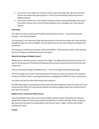  Urine culture.Your doctorwill sendyoururine toa lab. Afterafew days,lab technicianswill
checkto see whatkindsof germsgrow in it.These resultswill tell yourdoctorif youhave a
bladderinfection.
 Urine tumor markertests.These lookforsubstancesthatare releasedbybladdercancercells.
Your doctor mayuse one or more of these alongwithaurine cytologytosee if youhave the
disease.
Cystoscopy
Your doctor will place acystoscope throughthe openingof yoururethra — the duct that you pee
through— andinto yourbladder.
The cytoscope isa thintube witha lightandvideocameraon the end.Your doctor will injectsaltwater
throughthe tube and intoyour bladder.Thiswill allow himtosee the innerliningof yourbladderwith
the camera.
He maygive youmedicine tonumbyoururethraand bladder.If the procedure isdone inthe operating
room,you’ll be givenanesthesiasoyouwon’tbe awake.
What Are the Stages of Bladder Cancer?
Bladdercancer,like othercancers,ismeasuredinstages.The stagesdescribe how faryour cancer has
spread.Thiskeypiece of informationwill helpyouandyourdoctor choose the besttreatmentforyour
unique case.
There are twotypesof stagesfor bladdercancer — the clinical stage andthe pathologicstage.
The clinical stage isyour doctor’sinformedopinionof how faryourcancer has spread.Thisisbasedon
resultsof a numberof tests,includingphysical exams,imagingtestslike MRIsorCT scans, and biopsies.
Your doctor will use thisinformationtoplanyourtreatment.
The pathologicstage issomethingyourdoctordeterminesaftersurgerytoremove the cancer.He’ll look
at previoustestresults.He’ll alsoexaminewhathe foundduringsurgerytogive youan ideaof howfar
your cancerhas spread.
Bladder Cancer Treatments:What to Know
If you have bladdercancer,there are several available treatmentoptions.Yourdoctorwill helpyou
decide whichtreatmentisbestforyouandthiswill dependonanumberof things.These include your
age,howmuch the cancer has spread(doctorscall thisyour cancer “stage”),andany otherhealth
conditionsyouhave.
Surgery
 