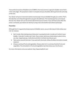 Transurethral resectionof bladdertumor(TURBT) is the mostcommonsurgeryfor bladdercancerthat’s
inthe earlystages.Thisprocedure isdone ina hospital,butyoushouldbe able togohome the same day
or the next.
Your doctor will putaninstrumentcalledaresectoscope intoyourbladderthroughyoururethra.That’s
the tube that urine flowsthroughwhenyougoto the bathroom.The resectoscope hasa wire loopat
the end.Your doctor will use ittoremove abnormal tissuesortumors.If youstill have cancerafterthe
tumor isremoved,yourdoctorcan destroyitusinga laserand anothertool calledacystoscope.
Prevention
Althoughthere’snoguaranteedwaytopreventbladder cancer,youcan take stepsto helpreduce your
risk.For instance:
 Don’tsmoke.Notsmokingmeansthatcancer-causingchemicalsinsmoke can’tcollectinyour
bladder.If youdon’tsmoke,don’tstart.If you smoke,talktoyour doctorabout a planto help
youstop. Supportgroups,medicationsandothermethodsmayhelpyouquit.
 Take cautionaround chemicals.If youworkwithchemicals,follow all safetyinstructionstoavoid
exposure.
 Choose a varietyof fruitsandvegetables.Choose adietrichina varietyof colorful fruitsand
vegetables.The antioxidantsinfruitsandvegetablesmayhelpreduce yourriskof cancer.
For more informationvisitusourwebsite:http://www.healthinfi.com
 