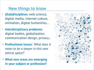 New things to know
‣ (Sub)disciplines: web science,
digital media, internet culture,
animation, digital humanities...
‣ Interdisciplinary problems:
digital bodies, globalisation,
communication design, privacy...
‣Professional issues: ‘What does it
mean to be a lawyer in this new
ethical space?’
‣What new areas are emerging
in your subject or profession?
 