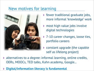 New motives for learning
‣ fewer traditional graduate jobs,
more informal ‘knowledge’ work
‣ most high value jobs involve
digital technologies
‣ 7-10 career changes, loose ties,
portfolio careers
‣ constant upgrade (the capable
self as lifelong project)
‣ alternatives to a degree: informal learning, online credits,
OERs, MOOCs, TED talks, Kahn academy, Google...
‣ Digital/information literacy is fundamental
 
