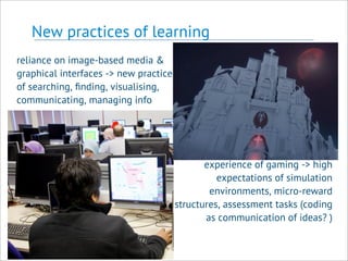 New practices of learning
reliance on image-based media &
graphical interfaces -> new practices
of searching, ﬁnding, visualising,
communicating, managing info
experience of gaming -> high
expectations of simulation
environments, micro-reward
structures, assessment tasks (coding
as communication of ideas? )
 