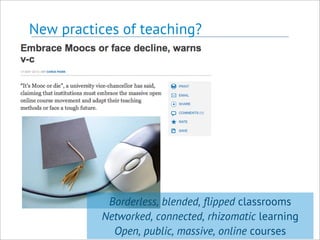 New practices of teaching?
Borderless, blended, ﬂipped classrooms
Networked, connected, rhizomatic learning
Open, public, massive, online courses
 