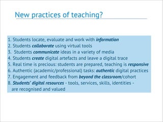 New practices of teaching?
1. Students locate, evaluate and work with information
2. Students collaborate using virtual tools
3. Students communicate ideas in a variety of media
4. Students create digital artefacts and leave a digital trace
5. Real time is precious: students are prepared, teaching is responsive
6. Authentic (academic/professional) tasks: authentic digital practices
7. Engagement and feedback from beyond the classroom/cohort
8. Students’ digital resources - tools, services, skills, identities -
are recognised and valued
 
