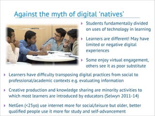 Against the myth of digital ‘natives’
‣ Students fundamentally divided
on uses of technology in learning
‣ Learners are different! May have
limited or negative digital
experiences
‣ Some enjoy virtual engagement,
others see it as poor substitute
‣ Learners have difﬁculty transposing digital practices from social to
professional/academic contexts e.g. evaluating information
‣ Creative production and knowledge sharing are minority activities to
which most learners are introduced by educators (Selwyn 2011-14)
‣ NetGen (<25yo) use internet more for social/leisure but older, better
qualiﬁed people use it more for study and self-advancement
 