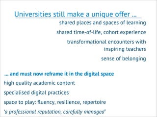 Universities still make a unique offer ...
shared places and spaces of learning
shared time-of-life, cohort experience
transformational encounters with
inspiring teachers
sense of belonging
high quality academic content
specialised digital practices
space to play: ﬂuency, resilience, repertoire
‘a professional reputation, carefully managed’
... and must now reframe it in the digital space
 
