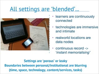 All settings are ‘blended’...
Settings are ‘porous’ or leaky
Boundaries between personal/institutional are blurring
(time, space, technology, content/services, tasks)
‣ learners are continuously
connected
‣ technologies are immersive
and intimate
‣ realworld locations are
data nodes
‣ continuous record ->
‘instant memorialising’
 
