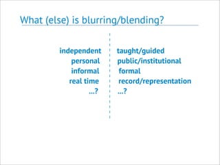 What (else) is blurring/blending?
independent taught/guided
personal public/institutional
informal formal
real time record/representation
...? ...?
 