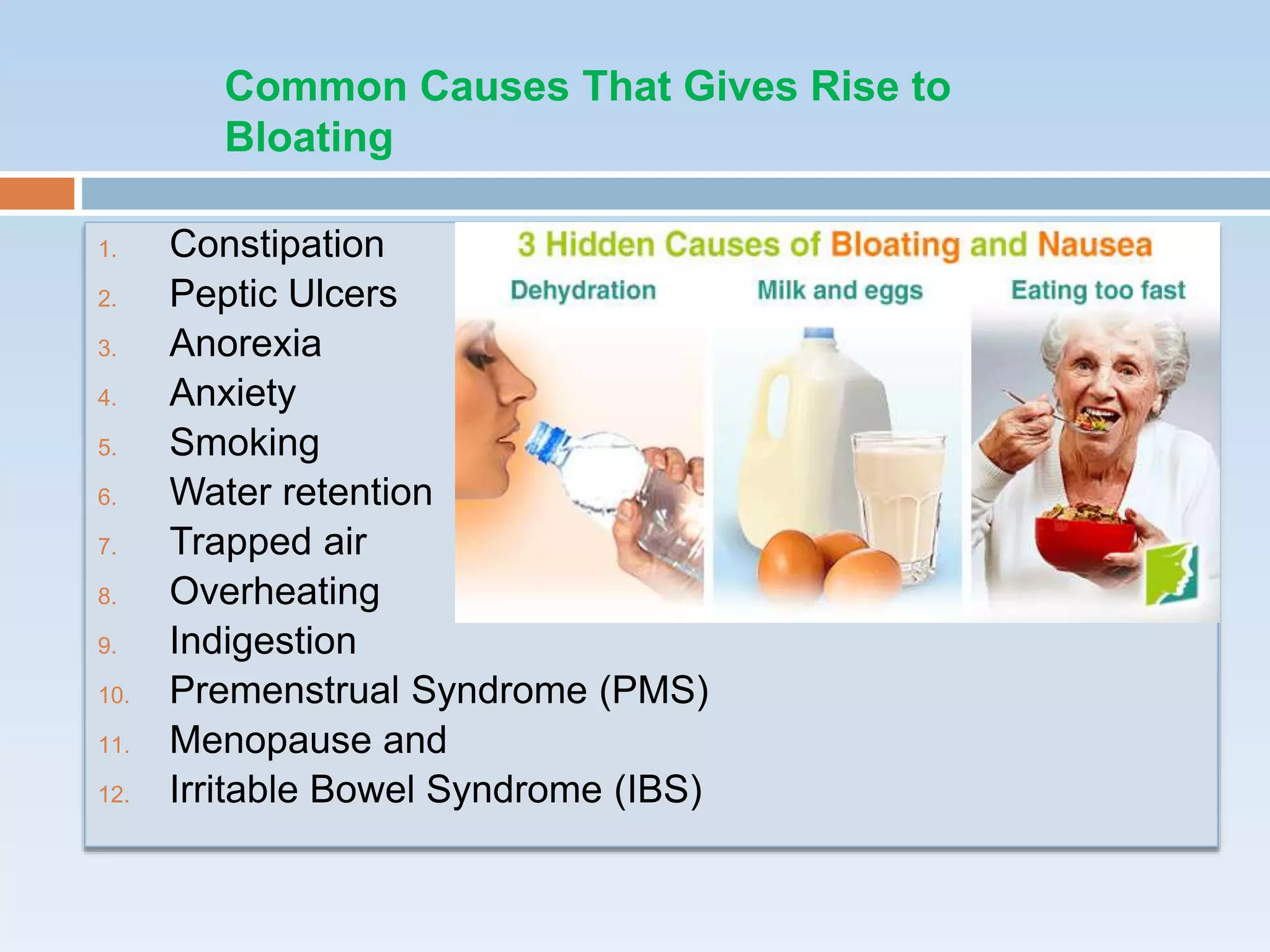 1. Constipation
2. Peptic Ulcers
3. Anorexia
4. Anxiety
5. Smoking
6. Water retention
7. Trapped air
8. Overheating
9. Indigestion
10. Premenstrual Syndrome (PMS)
11. Menopause and
12. Irritable Bowel Syndrome (IBS)
Common Causes That Gives Rise to
Bloating
 
