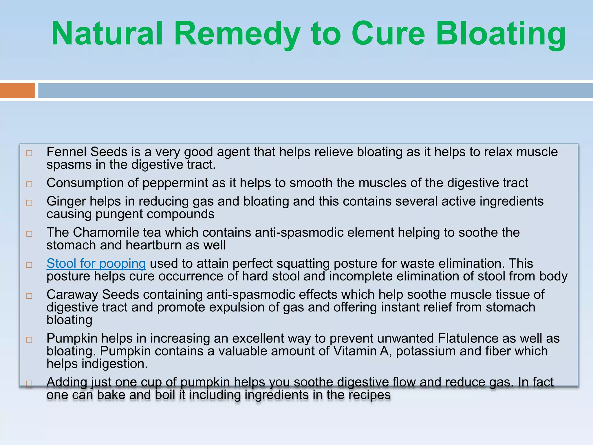 Natural Remedy to Cure Bloating
 Fennel Seeds is a very good agent that helps relieve bloating as it helps to relax muscle
spasms in the digestive tract.
 Consumption of peppermint as it helps to smooth the muscles of the digestive tract
 Ginger helps in reducing gas and bloating and this contains several active ingredients
causing pungent compounds
 The Chamomile tea which contains anti-spasmodic element helping to soothe the
stomach and heartburn as well
 Stool for pooping used to attain perfect squatting posture for waste elimination. This
posture helps cure occurrence of hard stool and incomplete elimination of stool from body
 Caraway Seeds containing anti-spasmodic effects which help soothe muscle tissue of
digestive tract and promote expulsion of gas and offering instant relief from stomach
bloating
 Pumpkin helps in increasing an excellent way to prevent unwanted Flatulence as well as
bloating. Pumpkin contains a valuable amount of Vitamin A, potassium and fiber which
helps indigestion.
 Adding just one cup of pumpkin helps you soothe digestive flow and reduce gas. In fact
one can bake and boil it including ingredients in the recipes
 