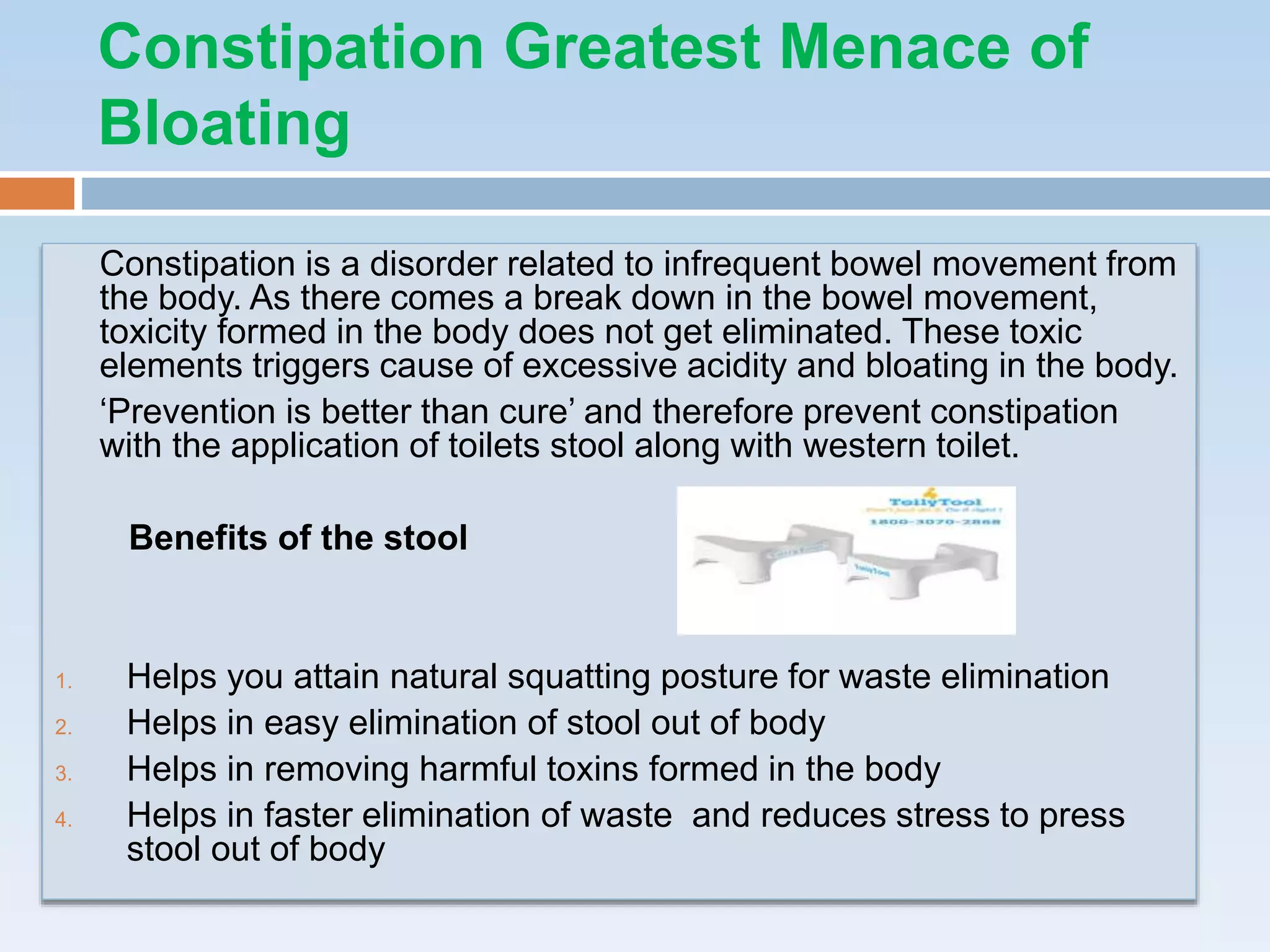 Constipation is a disorder related to infrequent bowel movement from
the body. As there comes a break down in the bowel movement,
toxicity formed in the body does not get eliminated. These toxic
elements triggers cause of excessive acidity and bloating in the body.
‘Prevention is better than cure’ and therefore prevent constipation
with the application of toilets stool along with western toilet.
Benefits of the stool
1. Helps you attain natural squatting posture for waste elimination
2. Helps in easy elimination of stool out of body
3. Helps in removing harmful toxins formed in the body
4. Helps in faster elimination of waste and reduces stress to press
stool out of body
Constipation Greatest Menace of
Bloating
 