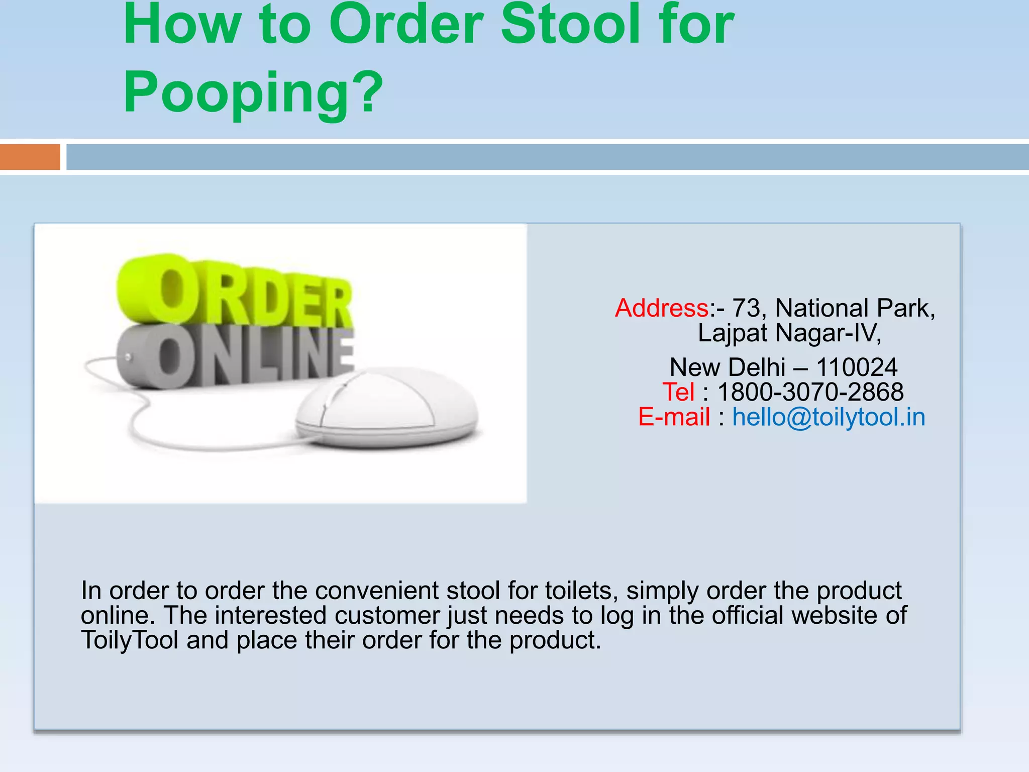 How to Order Stool for
Pooping?
Address:- 73, National Park,
Lajpat Nagar-IV,
New Delhi – 110024
Tel : 1800-3070-2868
E-mail : hello@toilytool.in
In order to order the convenient stool for toilets, simply order the product
online. The interested customer just needs to log in the official website of
ToilyTool and place their order for the product.
 