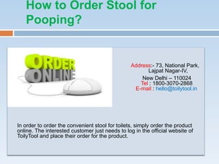 How to Order Stool for
Pooping?
Address:- 73, National Park,
Lajpat Nagar-IV,
New Delhi – 110024
Tel : 1800-3070-2868
E-mail : hello@toilytool.in
In order to order the convenient stool for toilets, simply order the product
online. The interested customer just needs to log in the official website of
ToilyTool and place their order for the product.
 