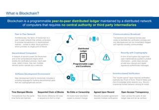 0
What is Blockchain?
Blockchain is a programmable peer-to-peer distributed ledger maintained by a distributed network
of computers that requires no central authority or third party intermediaries
Peer to Peer Network
Architecturally, the fabric of blockchain is a
peer to peer network that utilizes computers
to process transactions in a decentralized
manner – similar to other cloud solutions –
which provides no single point of failure
A network of servers power the blockchain
and is the computational engine which
enable the verification process. Each peer
node, called miners, may own multiple
servers and/or operate as a collective
Decentralized Computers
Software Development Environment
New development tools for blockchain includes a
scripting language for building decentralized apps
that are cryptographically secure
Communications Broadcast
Transactions are broadcast across peer
nodes to facilitate the verification process and
any discrepancies can be immediately flagged
and rejection broadly communicated
Security with Cryptography
A form of encryption key mgmt that
uses mathematical puzzles to protect
information – public keys encrypt,
private keys decrypt and digital
signatures authenticate messages
Incentive-based Verification
The "double spend” issue requires verification
methods like Proof of Work, Proof of Stake and
Zero Knowledge while rewards (e.g., Bitcoin)
incentivize honest behavior among all nodes
Time Stamped Blocks
Transactions from the same
time-frame are batched
Sequential Chain of Blocks
New blocks reference old ones
in sequence to form a chain
No Edits or Censorship
All nodes have redundant
copies to prevent change
Agreed Upon Record
Mutually accepted agreement
requires multiple verifications
Open Access/ Transparency
Open access the public to see
ledger data and act as verifiers
Programmable Logic
and Conditions
Distributed
Ledger
 