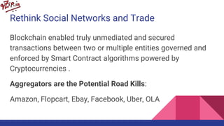 Rethink Social Networks and Trade
Blockchain enabled truly unmediated and secured
transactions between two or multiple entities governed and
enforced by Smart Contract algorithms powered by
Cryptocurrencies .
Aggregators are the Potential Road Kills:
Amazon, Flopcart, Ebay, Facebook, Uber, OLA
 