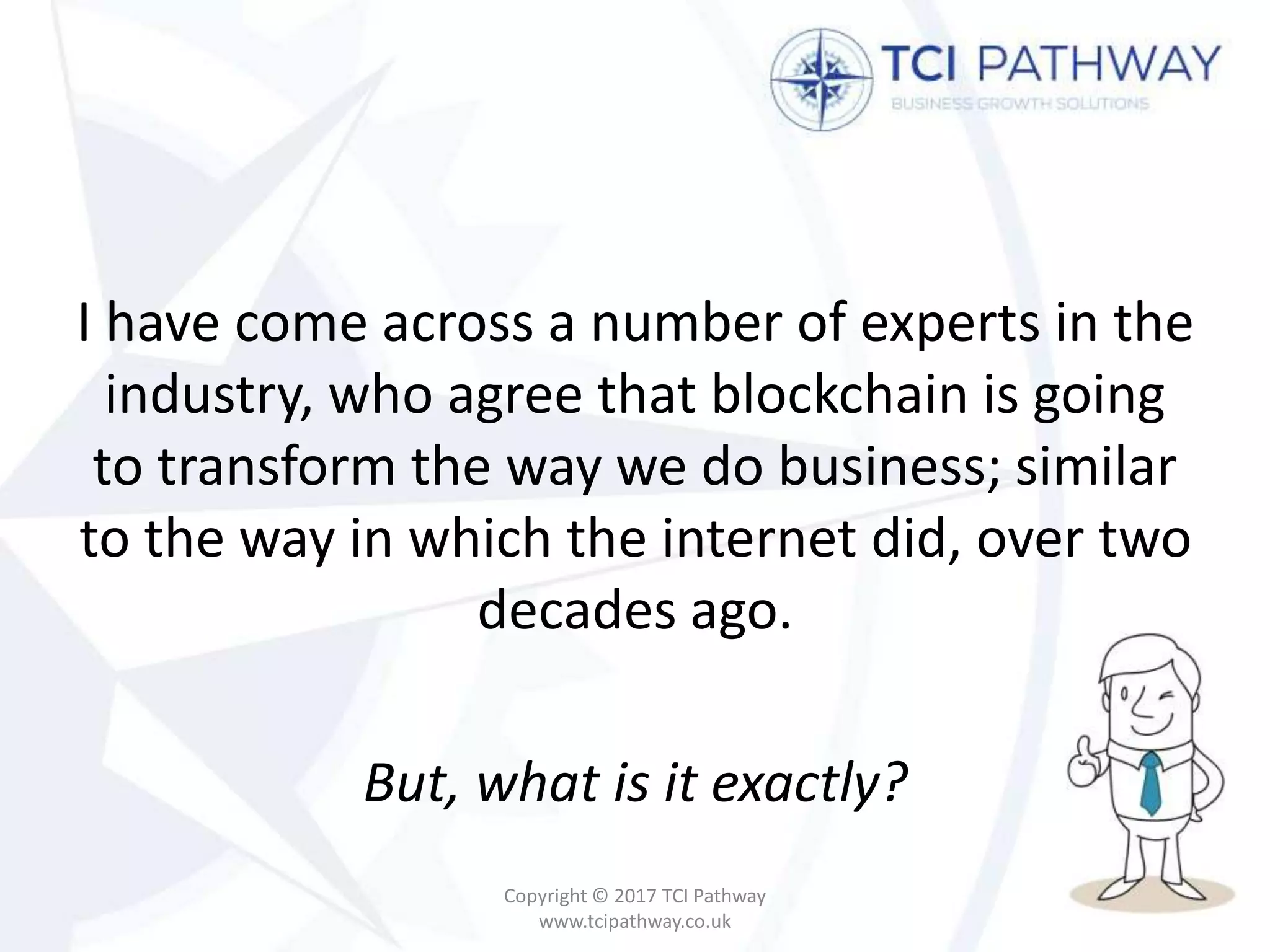 I have come across a number of experts in the
industry, who agree that blockchain is going
to transform the way we do business; similar
to the way in which the internet did, over two
decades ago.
But, what is it exactly?
Copyright © 2017 TCI Pathway
www.tcipathway.co.uk
 