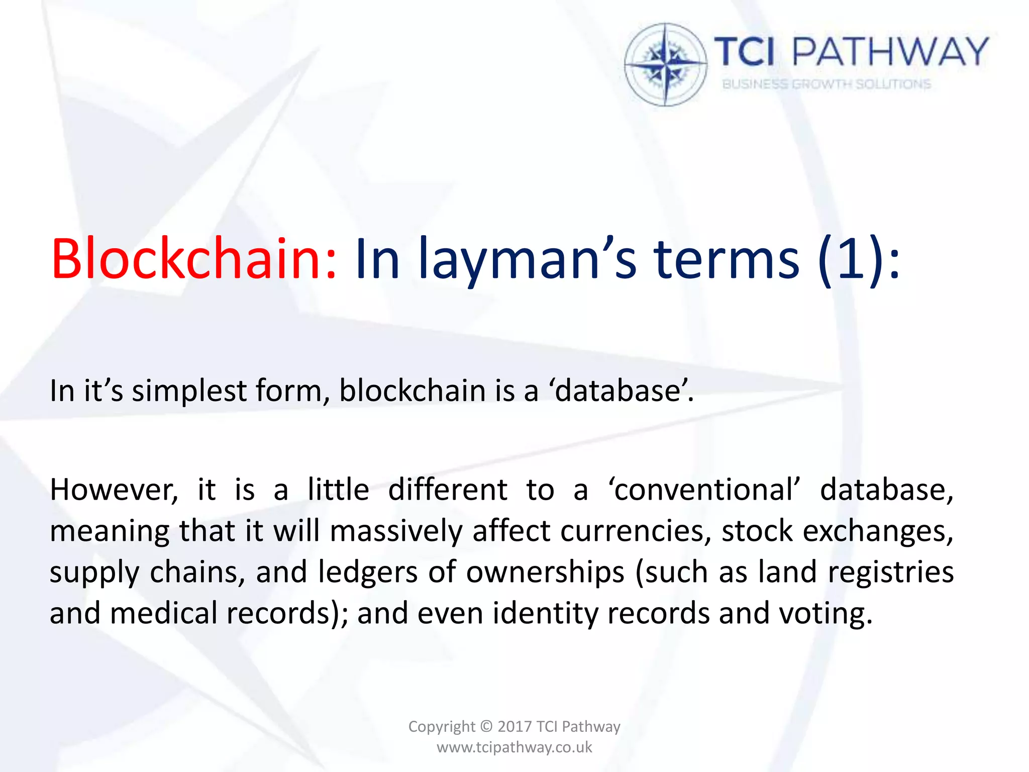 Blockchain: In layman’s terms (1):
In it’s simplest form, blockchain is a ‘database’.
However, it is a little different to a ‘conventional’ database,
meaning that it will massively affect currencies, stock exchanges,
supply chains, and ledgers of ownerships (such as land registries
and medical records); and even identity records and voting.
Copyright © 2017 TCI Pathway
www.tcipathway.co.uk
 