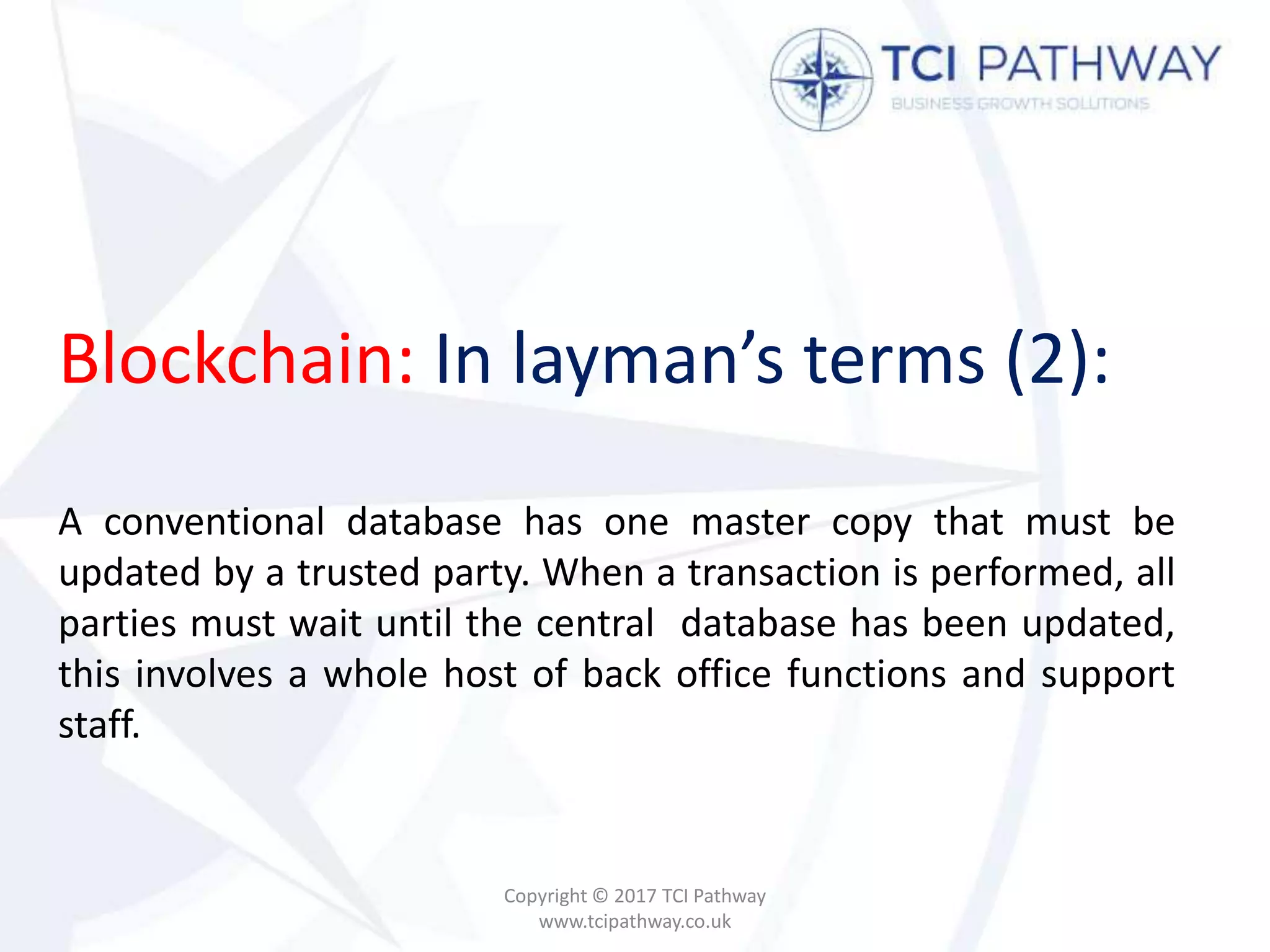 Blockchain: In layman’s terms (2):
A conventional database has one master copy that must be
updated by a trusted party. When a transaction is performed, all
parties must wait until the central database has been updated,
this involves a whole host of back office functions and support
staff.
Copyright © 2017 TCI Pathway
www.tcipathway.co.uk
 