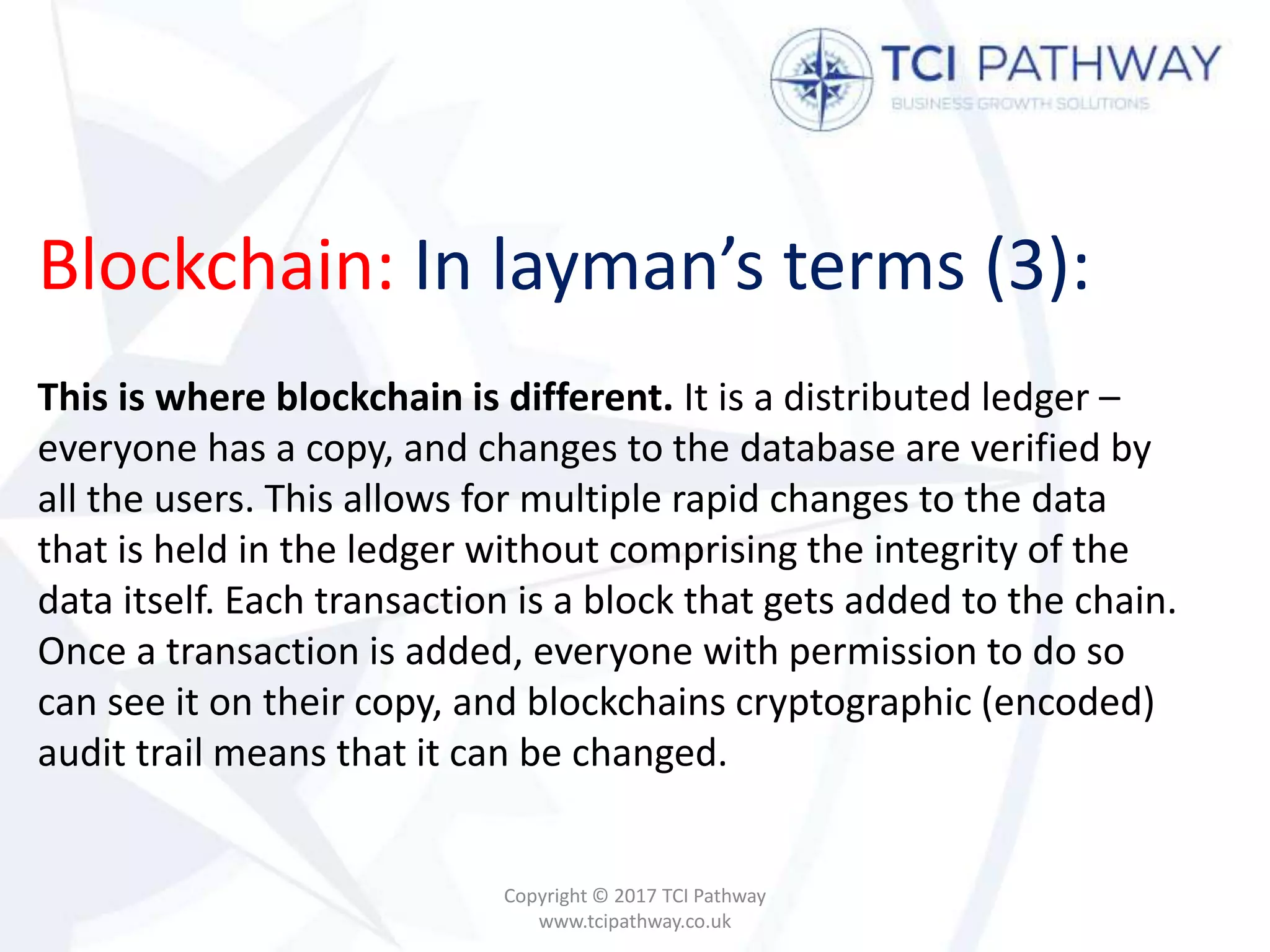 Blockchain: In layman’s terms (3):
Copyright © 2017 TCI Pathway
www.tcipathway.co.uk
This is where blockchain is different. It is a distributed ledger –
everyone has a copy, and changes to the database are verified by
all the users. This allows for multiple rapid changes to the data
that is held in the ledger without comprising the integrity of the
data itself. Each transaction is a block that gets added to the chain.
Once a transaction is added, everyone with permission to do so
can see it on their copy, and blockchains cryptographic (encoded)
audit trail means that it can be changed.
 