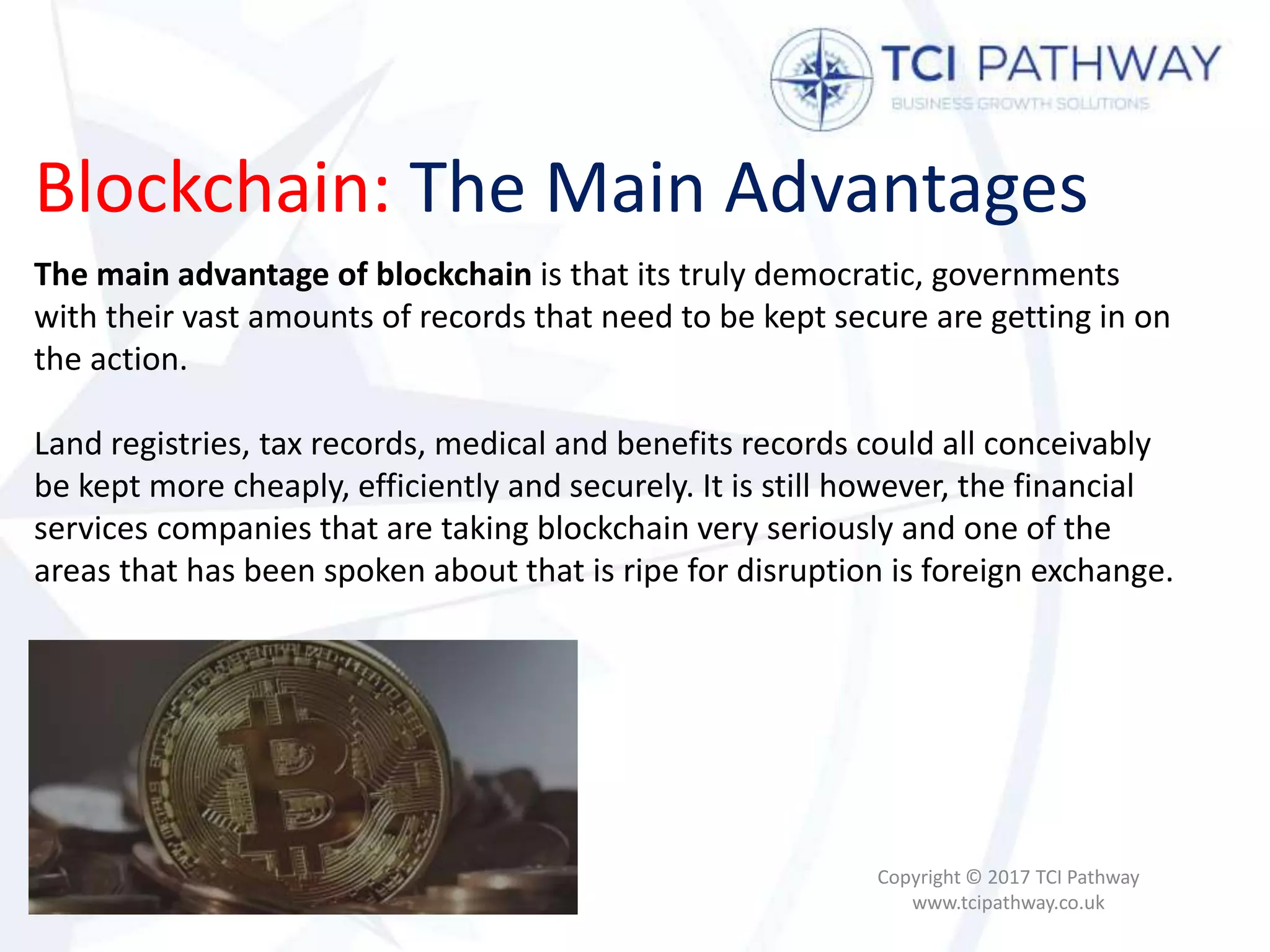 Blockchain: The Main Advantages
Copyright © 2017 TCI Pathway
www.tcipathway.co.uk
The main advantage of blockchain is that its truly democratic, governments
with their vast amounts of records that need to be kept secure are getting in on
the action.
Land registries, tax records, medical and benefits records could all conceivably
be kept more cheaply, efficiently and securely. It is still however, the financial
services companies that are taking blockchain very seriously and one of the
areas that has been spoken about that is ripe for disruption is foreign exchange.
 