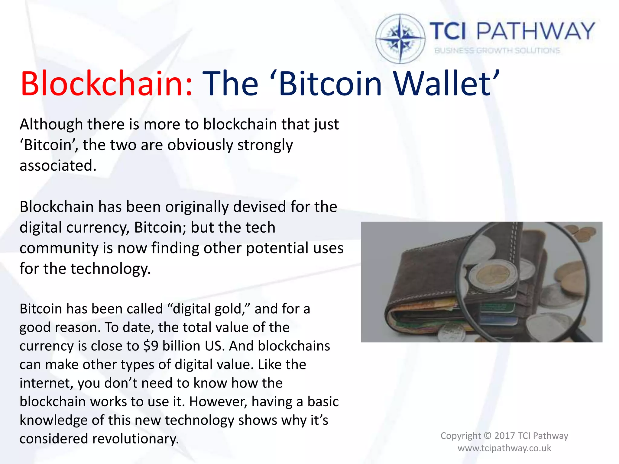 Blockchain: The ‘Bitcoin Wallet’
Copyright © 2017 TCI Pathway
www.tcipathway.co.uk
Although there is more to blockchain that just
‘Bitcoin’, the two are obviously strongly
associated.
Blockchain has been originally devised for the
digital currency, Bitcoin; but the tech
community is now finding other potential uses
for the technology.
Bitcoin has been called “digital gold,” and for a
good reason. To date, the total value of the
currency is close to $9 billion US. And blockchains
can make other types of digital value. Like the
internet, you don’t need to know how the
blockchain works to use it. However, having a basic
knowledge of this new technology shows why it’s
considered revolutionary.
 