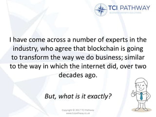 I have come across a number of experts in the
industry, who agree that blockchain is going
to transform the way we do business; similar
to the way in which the internet did, over two
decades ago.
But, what is it exactly?
Copyright © 2017 TCI Pathway
www.tcipathway.co.uk
 