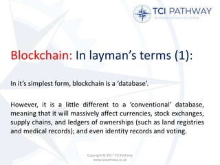 Blockchain: In layman’s terms (1):
In it’s simplest form, blockchain is a ‘database’.
However, it is a little different to a ‘conventional’ database,
meaning that it will massively affect currencies, stock exchanges,
supply chains, and ledgers of ownerships (such as land registries
and medical records); and even identity records and voting.
Copyright © 2017 TCI Pathway
www.tcipathway.co.uk
 
