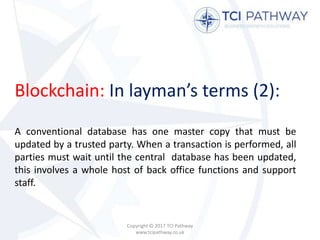Blockchain: In layman’s terms (2):
A conventional database has one master copy that must be
updated by a trusted party. When a transaction is performed, all
parties must wait until the central database has been updated,
this involves a whole host of back office functions and support
staff.
Copyright © 2017 TCI Pathway
www.tcipathway.co.uk
 
