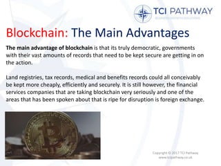 Blockchain: The Main Advantages
Copyright © 2017 TCI Pathway
www.tcipathway.co.uk
The main advantage of blockchain is that its truly democratic, governments
with their vast amounts of records that need to be kept secure are getting in on
the action.
Land registries, tax records, medical and benefits records could all conceivably
be kept more cheaply, efficiently and securely. It is still however, the financial
services companies that are taking blockchain very seriously and one of the
areas that has been spoken about that is ripe for disruption is foreign exchange.
 