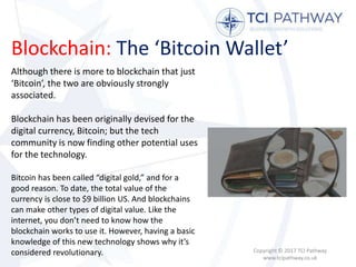 Blockchain: The ‘Bitcoin Wallet’
Copyright © 2017 TCI Pathway
www.tcipathway.co.uk
Although there is more to blockchain that just
‘Bitcoin’, the two are obviously strongly
associated.
Blockchain has been originally devised for the
digital currency, Bitcoin; but the tech
community is now finding other potential uses
for the technology.
Bitcoin has been called “digital gold,” and for a
good reason. To date, the total value of the
currency is close to $9 billion US. And blockchains
can make other types of digital value. Like the
internet, you don’t need to know how the
blockchain works to use it. However, having a basic
knowledge of this new technology shows why it’s
considered revolutionary.
 