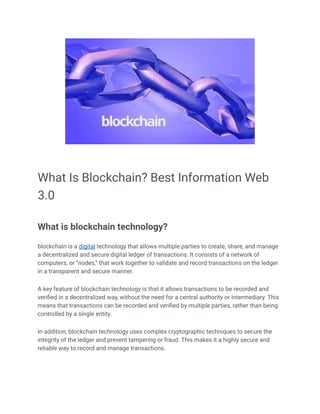 What Is Blockchain? Best Information Web
3.0
What is blockchain technology?
blockchain is a digital technology that allows multiple parties to create, share, and manage
a decentralized and secure digital ledger of transactions. It consists of a network of
computers, or “nodes,” that work together to validate and record transactions on the ledger
in a transparent and secure manner.
A key feature of blockchain technology is that it allows transactions to be recorded and
verified in a decentralized way, without the need for a central authority or intermediary. This
means that transactions can be recorded and verified by multiple parties, rather than being
controlled by a single entity.
In addition, blockchain technology uses complex cryptographic techniques to secure the
integrity of the ledger and prevent tampering or fraud. This makes it a highly secure and
reliable way to record and manage transactions.
 