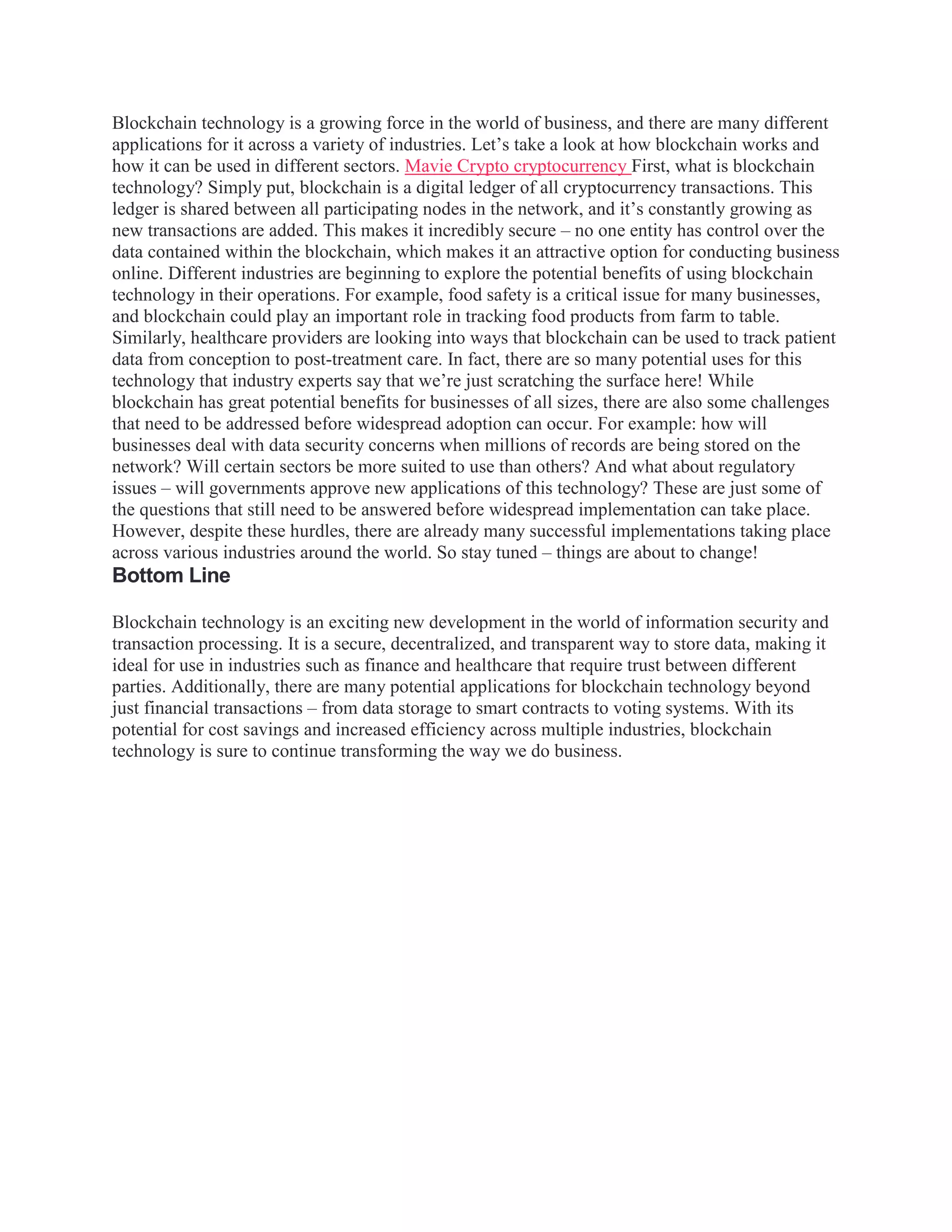 Blockchain technology is a growing force in the world of business, and there are many different
applications for it across a variety of industries. Let’s take a look at how blockchain works and
how it can be used in different sectors. Mavie Crypto cryptocurrency First, what is blockchain
technology? Simply put, blockchain is a digital ledger of all cryptocurrency transactions. This
ledger is shared between all participating nodes in the network, and it’s constantly growing as
new transactions are added. This makes it incredibly secure – no one entity has control over the
data contained within the blockchain, which makes it an attractive option for conducting business
online. Different industries are beginning to explore the potential benefits of using blockchain
technology in their operations. For example, food safety is a critical issue for many businesses,
and blockchain could play an important role in tracking food products from farm to table.
Similarly, healthcare providers are looking into ways that blockchain can be used to track patient
data from conception to post-treatment care. In fact, there are so many potential uses for this
technology that industry experts say that we’re just scratching the surface here! While
blockchain has great potential benefits for businesses of all sizes, there are also some challenges
that need to be addressed before widespread adoption can occur. For example: how will
businesses deal with data security concerns when millions of records are being stored on the
network? Will certain sectors be more suited to use than others? And what about regulatory
issues – will governments approve new applications of this technology? These are just some of
the questions that still need to be answered before widespread implementation can take place.
However, despite these hurdles, there are already many successful implementations taking place
across various industries around the world. So stay tuned – things are about to change!
Bottom Line
Blockchain technology is an exciting new development in the world of information security and
transaction processing. It is a secure, decentralized, and transparent way to store data, making it
ideal for use in industries such as finance and healthcare that require trust between different
parties. Additionally, there are many potential applications for blockchain technology beyond
just financial transactions – from data storage to smart contracts to voting systems. With its
potential for cost savings and increased efficiency across multiple industries, blockchain
technology is sure to continue transforming the way we do business.
 