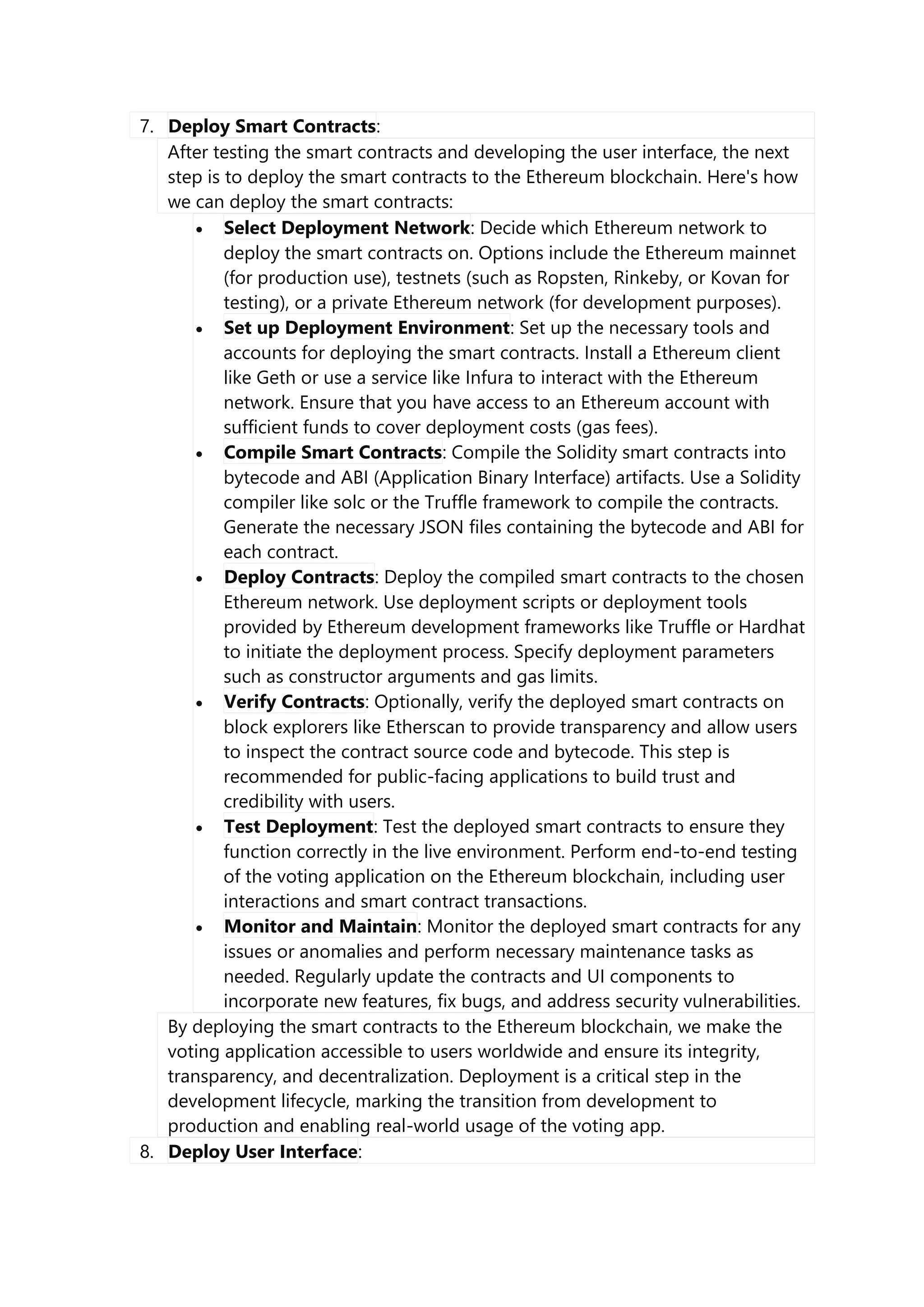 7. Deploy Smart Contracts:
After testing the smart contracts and developing the user interface, the next
step is to deploy the smart contracts to the Ethereum blockchain. Here's how
we can deploy the smart contracts:
 Select Deployment Network: Decide which Ethereum network to
deploy the smart contracts on. Options include the Ethereum mainnet
(for production use), testnets (such as Ropsten, Rinkeby, or Kovan for
testing), or a private Ethereum network (for development purposes).
 Set up Deployment Environment: Set up the necessary tools and
accounts for deploying the smart contracts. Install a Ethereum client
like Geth or use a service like Infura to interact with the Ethereum
network. Ensure that you have access to an Ethereum account with
sufficient funds to cover deployment costs (gas fees).
 Compile Smart Contracts: Compile the Solidity smart contracts into
bytecode and ABI (Application Binary Interface) artifacts. Use a Solidity
compiler like solc or the Truffle framework to compile the contracts.
Generate the necessary JSON files containing the bytecode and ABI for
each contract.
 Deploy Contracts: Deploy the compiled smart contracts to the chosen
Ethereum network. Use deployment scripts or deployment tools
provided by Ethereum development frameworks like Truffle or Hardhat
to initiate the deployment process. Specify deployment parameters
such as constructor arguments and gas limits.
 Verify Contracts: Optionally, verify the deployed smart contracts on
block explorers like Etherscan to provide transparency and allow users
to inspect the contract source code and bytecode. This step is
recommended for public-facing applications to build trust and
credibility with users.
 Test Deployment: Test the deployed smart contracts to ensure they
function correctly in the live environment. Perform end-to-end testing
of the voting application on the Ethereum blockchain, including user
interactions and smart contract transactions.
 Monitor and Maintain: Monitor the deployed smart contracts for any
issues or anomalies and perform necessary maintenance tasks as
needed. Regularly update the contracts and UI components to
incorporate new features, fix bugs, and address security vulnerabilities.
By deploying the smart contracts to the Ethereum blockchain, we make the
voting application accessible to users worldwide and ensure its integrity,
transparency, and decentralization. Deployment is a critical step in the
development lifecycle, marking the transition from development to
production and enabling real-world usage of the voting app.
8. Deploy User Interface:
 