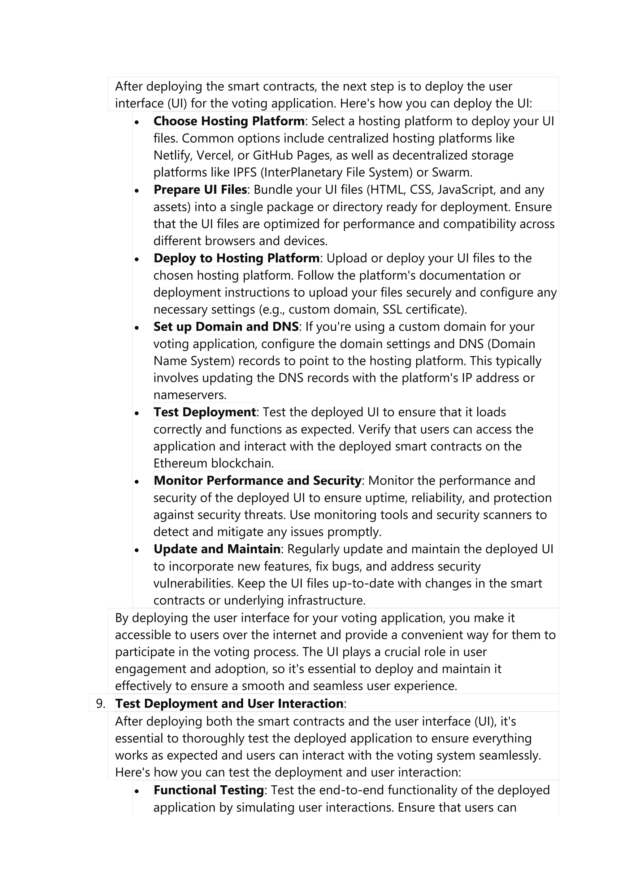 After deploying the smart contracts, the next step is to deploy the user
interface (UI) for the voting application. Here's how you can deploy the UI:
 Choose Hosting Platform: Select a hosting platform to deploy your UI
files. Common options include centralized hosting platforms like
Netlify, Vercel, or GitHub Pages, as well as decentralized storage
platforms like IPFS (InterPlanetary File System) or Swarm.
 Prepare UI Files: Bundle your UI files (HTML, CSS, JavaScript, and any
assets) into a single package or directory ready for deployment. Ensure
that the UI files are optimized for performance and compatibility across
different browsers and devices.
 Deploy to Hosting Platform: Upload or deploy your UI files to the
chosen hosting platform. Follow the platform's documentation or
deployment instructions to upload your files securely and configure any
necessary settings (e.g., custom domain, SSL certificate).
 Set up Domain and DNS: If you're using a custom domain for your
voting application, configure the domain settings and DNS (Domain
Name System) records to point to the hosting platform. This typically
involves updating the DNS records with the platform's IP address or
nameservers.
 Test Deployment: Test the deployed UI to ensure that it loads
correctly and functions as expected. Verify that users can access the
application and interact with the deployed smart contracts on the
Ethereum blockchain.
 Monitor Performance and Security: Monitor the performance and
security of the deployed UI to ensure uptime, reliability, and protection
against security threats. Use monitoring tools and security scanners to
detect and mitigate any issues promptly.
 Update and Maintain: Regularly update and maintain the deployed UI
to incorporate new features, fix bugs, and address security
vulnerabilities. Keep the UI files up-to-date with changes in the smart
contracts or underlying infrastructure.
By deploying the user interface for your voting application, you make it
accessible to users over the internet and provide a convenient way for them to
participate in the voting process. The UI plays a crucial role in user
engagement and adoption, so it's essential to deploy and maintain it
effectively to ensure a smooth and seamless user experience.
9. Test Deployment and User Interaction:
After deploying both the smart contracts and the user interface (UI), it's
essential to thoroughly test the deployed application to ensure everything
works as expected and users can interact with the voting system seamlessly.
Here's how you can test the deployment and user interaction:
 Functional Testing: Test the end-to-end functionality of the deployed
application by simulating user interactions. Ensure that users can
 