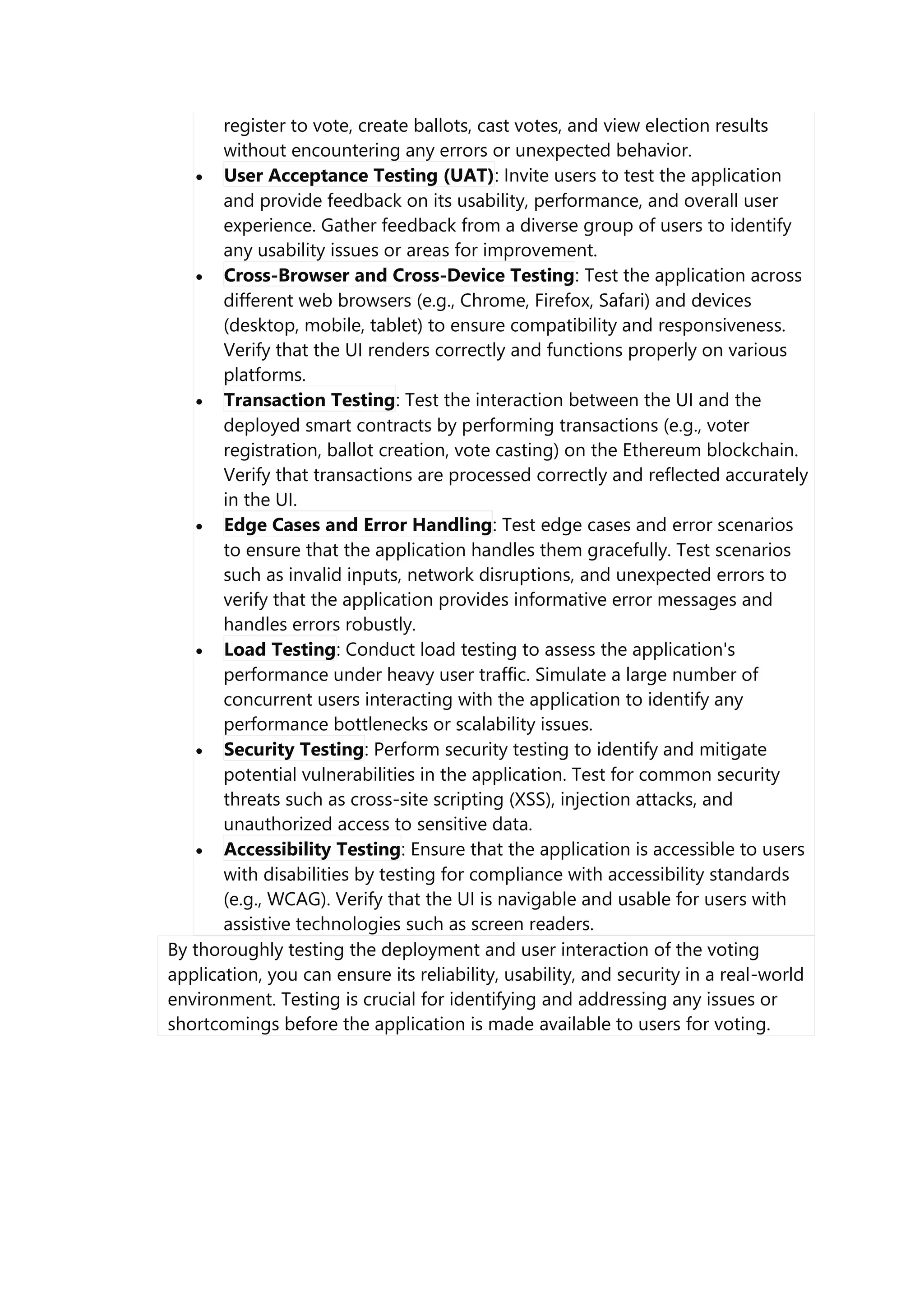 register to vote, create ballots, cast votes, and view election results
without encountering any errors or unexpected behavior.
 User Acceptance Testing (UAT): Invite users to test the application
and provide feedback on its usability, performance, and overall user
experience. Gather feedback from a diverse group of users to identify
any usability issues or areas for improvement.
 Cross-Browser and Cross-Device Testing: Test the application across
different web browsers (e.g., Chrome, Firefox, Safari) and devices
(desktop, mobile, tablet) to ensure compatibility and responsiveness.
Verify that the UI renders correctly and functions properly on various
platforms.
 Transaction Testing: Test the interaction between the UI and the
deployed smart contracts by performing transactions (e.g., voter
registration, ballot creation, vote casting) on the Ethereum blockchain.
Verify that transactions are processed correctly and reflected accurately
in the UI.
 Edge Cases and Error Handling: Test edge cases and error scenarios
to ensure that the application handles them gracefully. Test scenarios
such as invalid inputs, network disruptions, and unexpected errors to
verify that the application provides informative error messages and
handles errors robustly.
 Load Testing: Conduct load testing to assess the application's
performance under heavy user traffic. Simulate a large number of
concurrent users interacting with the application to identify any
performance bottlenecks or scalability issues.
 Security Testing: Perform security testing to identify and mitigate
potential vulnerabilities in the application. Test for common security
threats such as cross-site scripting (XSS), injection attacks, and
unauthorized access to sensitive data.
 Accessibility Testing: Ensure that the application is accessible to users
with disabilities by testing for compliance with accessibility standards
(e.g., WCAG). Verify that the UI is navigable and usable for users with
assistive technologies such as screen readers.
By thoroughly testing the deployment and user interaction of the voting
application, you can ensure its reliability, usability, and security in a real-world
environment. Testing is crucial for identifying and addressing any issues or
shortcomings before the application is made available to users for voting.
 