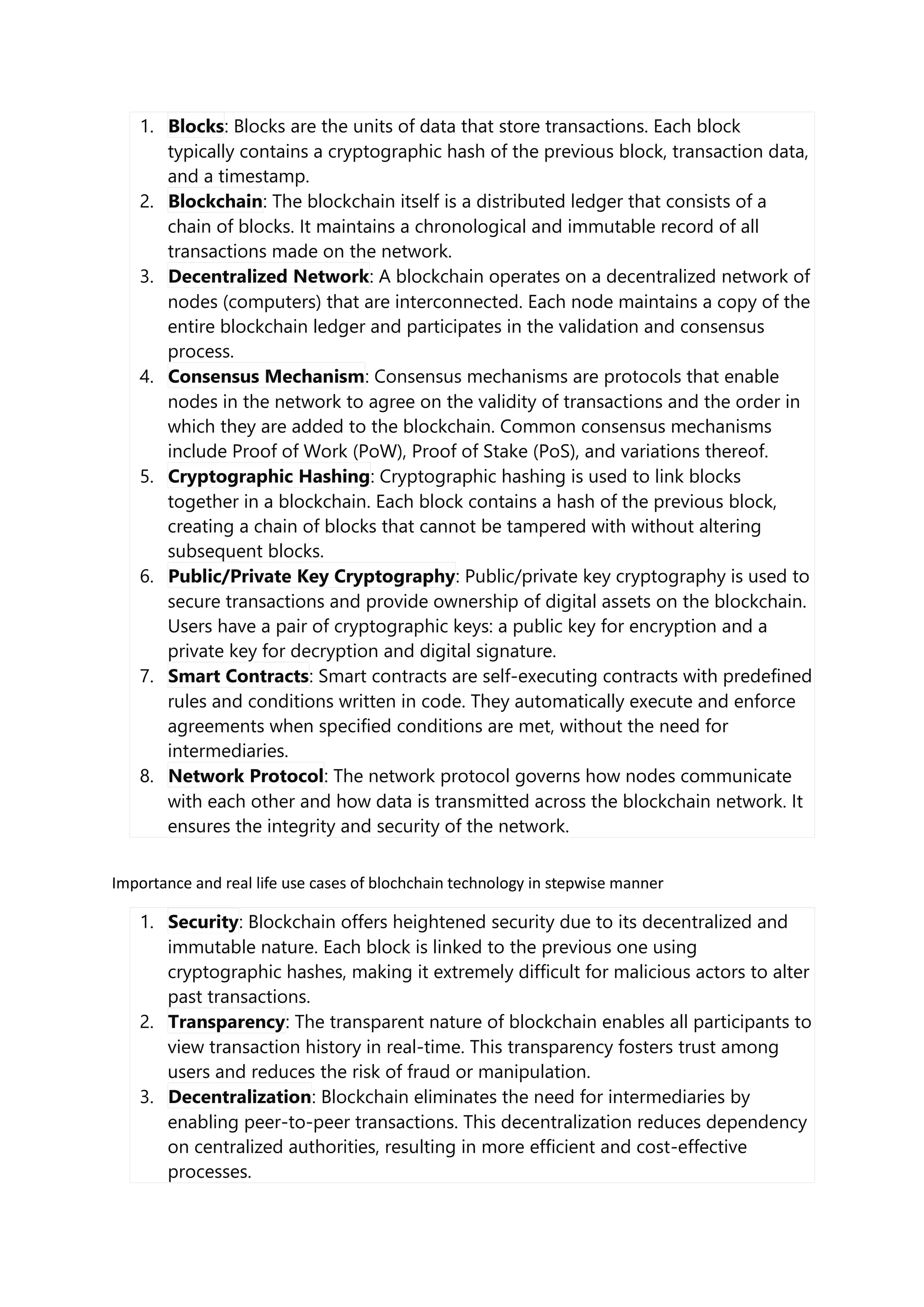 1. Blocks: Blocks are the units of data that store transactions. Each block
typically contains a cryptographic hash of the previous block, transaction data,
and a timestamp.
2. Blockchain: The blockchain itself is a distributed ledger that consists of a
chain of blocks. It maintains a chronological and immutable record of all
transactions made on the network.
3. Decentralized Network: A blockchain operates on a decentralized network of
nodes (computers) that are interconnected. Each node maintains a copy of the
entire blockchain ledger and participates in the validation and consensus
process.
4. Consensus Mechanism: Consensus mechanisms are protocols that enable
nodes in the network to agree on the validity of transactions and the order in
which they are added to the blockchain. Common consensus mechanisms
include Proof of Work (PoW), Proof of Stake (PoS), and variations thereof.
5. Cryptographic Hashing: Cryptographic hashing is used to link blocks
together in a blockchain. Each block contains a hash of the previous block,
creating a chain of blocks that cannot be tampered with without altering
subsequent blocks.
6. Public/Private Key Cryptography: Public/private key cryptography is used to
secure transactions and provide ownership of digital assets on the blockchain.
Users have a pair of cryptographic keys: a public key for encryption and a
private key for decryption and digital signature.
7. Smart Contracts: Smart contracts are self-executing contracts with predefined
rules and conditions written in code. They automatically execute and enforce
agreements when specified conditions are met, without the need for
intermediaries.
8. Network Protocol: The network protocol governs how nodes communicate
with each other and how data is transmitted across the blockchain network. It
ensures the integrity and security of the network.
Importance and real life use cases of blochchain technology in stepwise manner
1. Security: Blockchain offers heightened security due to its decentralized and
immutable nature. Each block is linked to the previous one using
cryptographic hashes, making it extremely difficult for malicious actors to alter
past transactions.
2. Transparency: The transparent nature of blockchain enables all participants to
view transaction history in real-time. This transparency fosters trust among
users and reduces the risk of fraud or manipulation.
3. Decentralization: Blockchain eliminates the need for intermediaries by
enabling peer-to-peer transactions. This decentralization reduces dependency
on centralized authorities, resulting in more efficient and cost-effective
processes.
 
