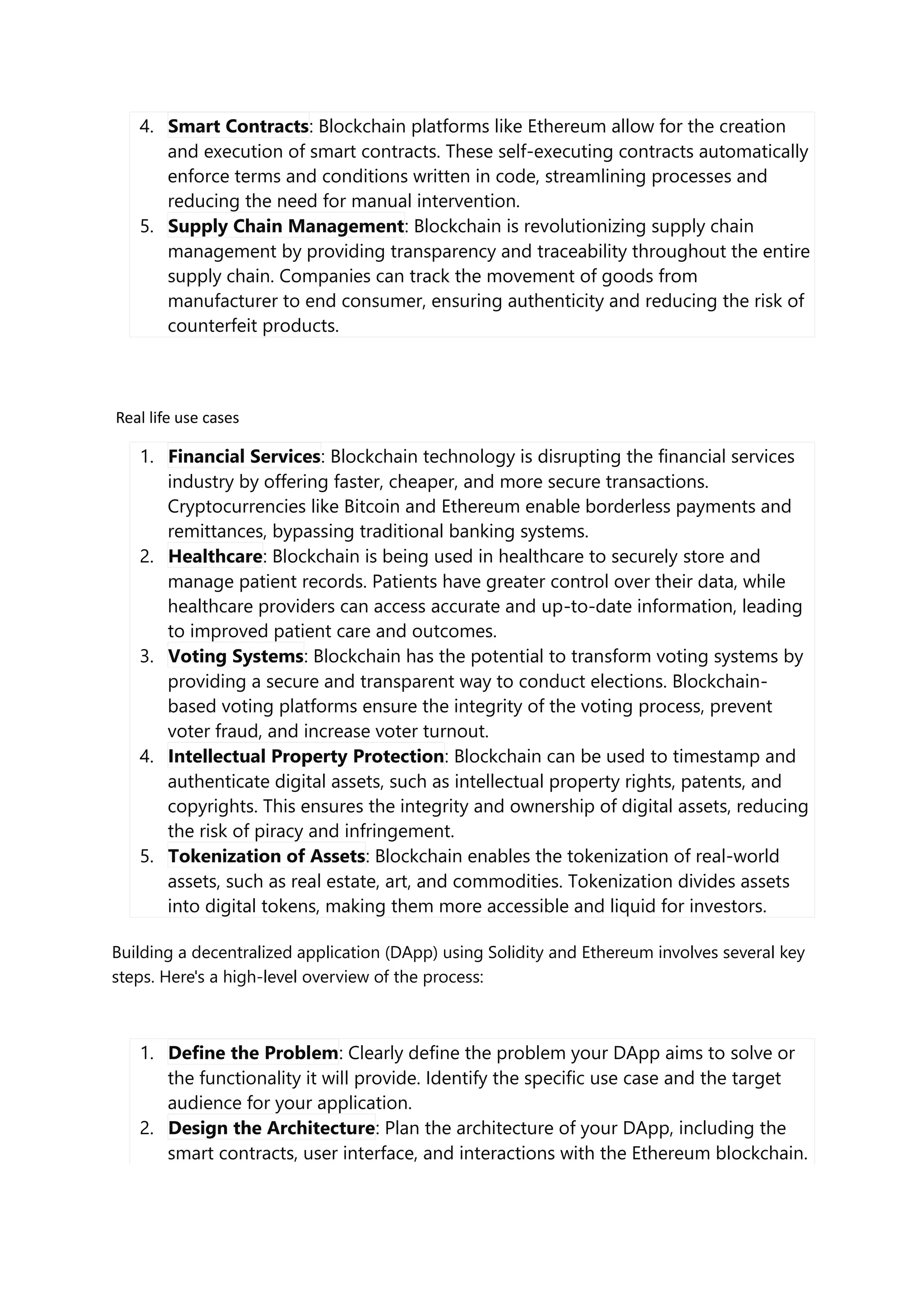 4. Smart Contracts: Blockchain platforms like Ethereum allow for the creation
and execution of smart contracts. These self-executing contracts automatically
enforce terms and conditions written in code, streamlining processes and
reducing the need for manual intervention.
5. Supply Chain Management: Blockchain is revolutionizing supply chain
management by providing transparency and traceability throughout the entire
supply chain. Companies can track the movement of goods from
manufacturer to end consumer, ensuring authenticity and reducing the risk of
counterfeit products.
Real life use cases
1. Financial Services: Blockchain technology is disrupting the financial services
industry by offering faster, cheaper, and more secure transactions.
Cryptocurrencies like Bitcoin and Ethereum enable borderless payments and
remittances, bypassing traditional banking systems.
2. Healthcare: Blockchain is being used in healthcare to securely store and
manage patient records. Patients have greater control over their data, while
healthcare providers can access accurate and up-to-date information, leading
to improved patient care and outcomes.
3. Voting Systems: Blockchain has the potential to transform voting systems by
providing a secure and transparent way to conduct elections. Blockchain-
based voting platforms ensure the integrity of the voting process, prevent
voter fraud, and increase voter turnout.
4. Intellectual Property Protection: Blockchain can be used to timestamp and
authenticate digital assets, such as intellectual property rights, patents, and
copyrights. This ensures the integrity and ownership of digital assets, reducing
the risk of piracy and infringement.
5. Tokenization of Assets: Blockchain enables the tokenization of real-world
assets, such as real estate, art, and commodities. Tokenization divides assets
into digital tokens, making them more accessible and liquid for investors.
Building a decentralized application (DApp) using Solidity and Ethereum involves several key
steps. Here's a high-level overview of the process:
1. Define the Problem: Clearly define the problem your DApp aims to solve or
the functionality it will provide. Identify the specific use case and the target
audience for your application.
2. Design the Architecture: Plan the architecture of your DApp, including the
smart contracts, user interface, and interactions with the Ethereum blockchain.
 