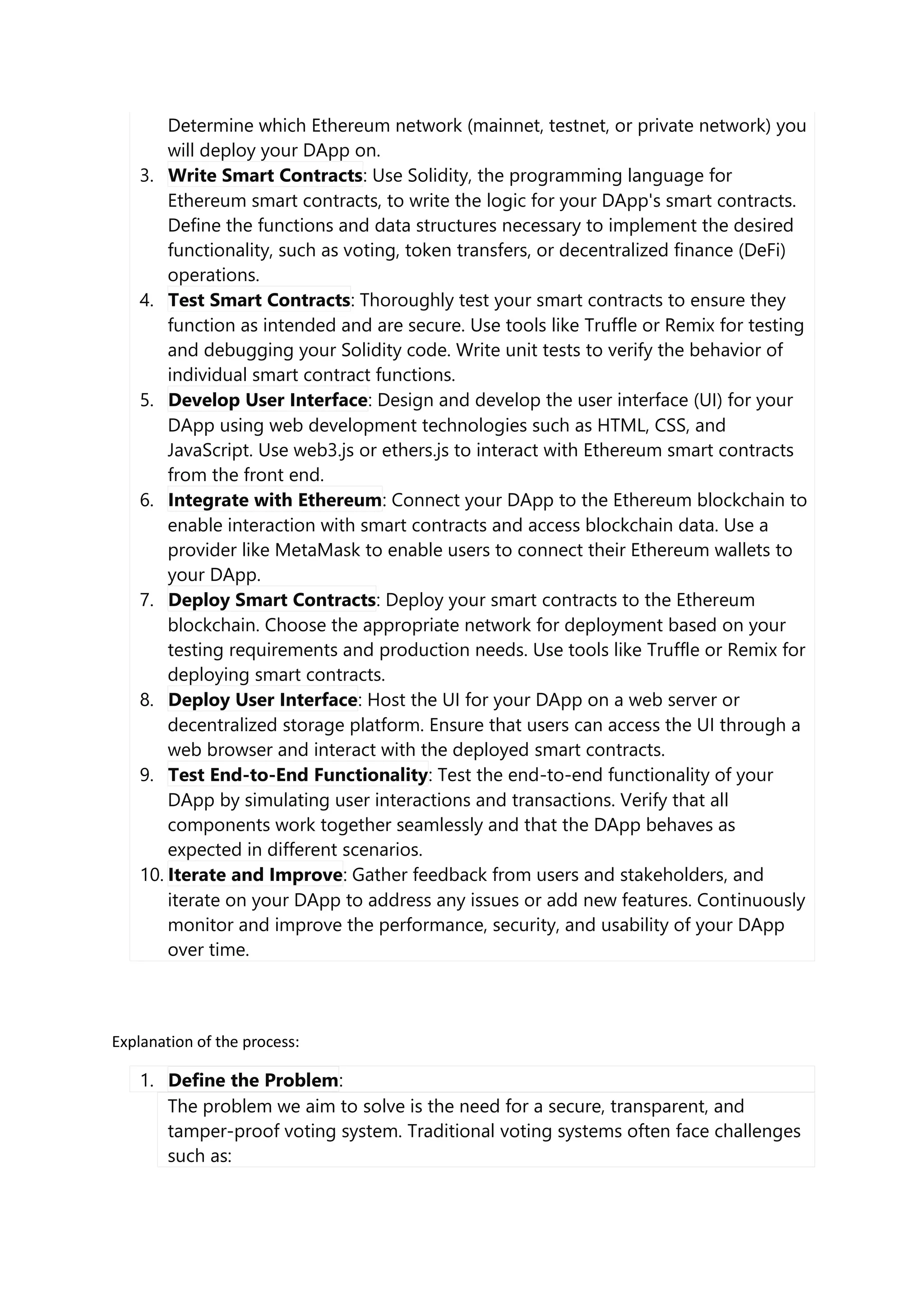 Determine which Ethereum network (mainnet, testnet, or private network) you
will deploy your DApp on.
3. Write Smart Contracts: Use Solidity, the programming language for
Ethereum smart contracts, to write the logic for your DApp's smart contracts.
Define the functions and data structures necessary to implement the desired
functionality, such as voting, token transfers, or decentralized finance (DeFi)
operations.
4. Test Smart Contracts: Thoroughly test your smart contracts to ensure they
function as intended and are secure. Use tools like Truffle or Remix for testing
and debugging your Solidity code. Write unit tests to verify the behavior of
individual smart contract functions.
5. Develop User Interface: Design and develop the user interface (UI) for your
DApp using web development technologies such as HTML, CSS, and
JavaScript. Use web3.js or ethers.js to interact with Ethereum smart contracts
from the front end.
6. Integrate with Ethereum: Connect your DApp to the Ethereum blockchain to
enable interaction with smart contracts and access blockchain data. Use a
provider like MetaMask to enable users to connect their Ethereum wallets to
your DApp.
7. Deploy Smart Contracts: Deploy your smart contracts to the Ethereum
blockchain. Choose the appropriate network for deployment based on your
testing requirements and production needs. Use tools like Truffle or Remix for
deploying smart contracts.
8. Deploy User Interface: Host the UI for your DApp on a web server or
decentralized storage platform. Ensure that users can access the UI through a
web browser and interact with the deployed smart contracts.
9. Test End-to-End Functionality: Test the end-to-end functionality of your
DApp by simulating user interactions and transactions. Verify that all
components work together seamlessly and that the DApp behaves as
expected in different scenarios.
10. Iterate and Improve: Gather feedback from users and stakeholders, and
iterate on your DApp to address any issues or add new features. Continuously
monitor and improve the performance, security, and usability of your DApp
over time.
Explanation of the process:
1. Define the Problem:
The problem we aim to solve is the need for a secure, transparent, and
tamper-proof voting system. Traditional voting systems often face challenges
such as:
 