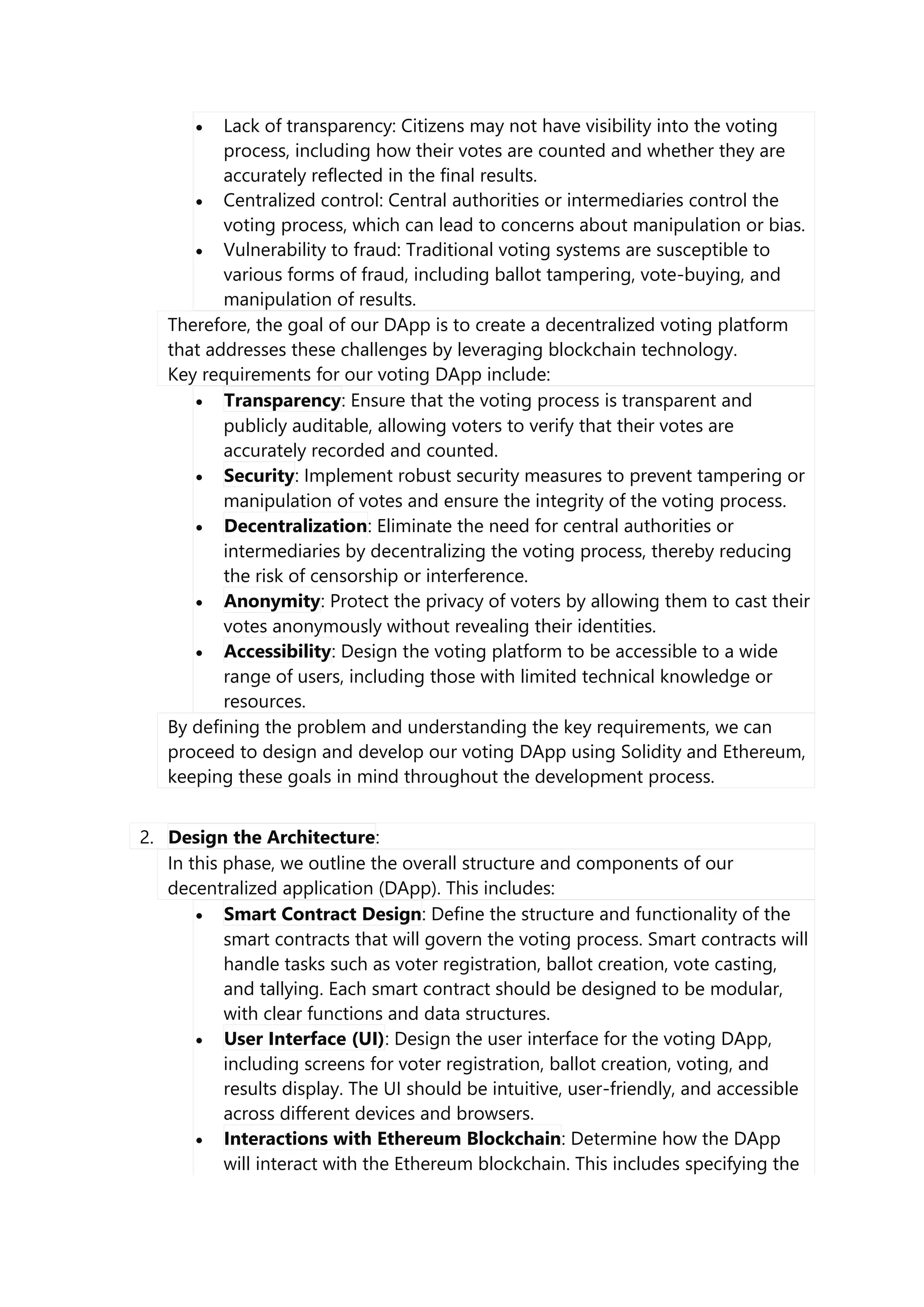  Lack of transparency: Citizens may not have visibility into the voting
process, including how their votes are counted and whether they are
accurately reflected in the final results.
 Centralized control: Central authorities or intermediaries control the
voting process, which can lead to concerns about manipulation or bias.
 Vulnerability to fraud: Traditional voting systems are susceptible to
various forms of fraud, including ballot tampering, vote-buying, and
manipulation of results.
Therefore, the goal of our DApp is to create a decentralized voting platform
that addresses these challenges by leveraging blockchain technology.
Key requirements for our voting DApp include:
 Transparency: Ensure that the voting process is transparent and
publicly auditable, allowing voters to verify that their votes are
accurately recorded and counted.
 Security: Implement robust security measures to prevent tampering or
manipulation of votes and ensure the integrity of the voting process.
 Decentralization: Eliminate the need for central authorities or
intermediaries by decentralizing the voting process, thereby reducing
the risk of censorship or interference.
 Anonymity: Protect the privacy of voters by allowing them to cast their
votes anonymously without revealing their identities.
 Accessibility: Design the voting platform to be accessible to a wide
range of users, including those with limited technical knowledge or
resources.
By defining the problem and understanding the key requirements, we can
proceed to design and develop our voting DApp using Solidity and Ethereum,
keeping these goals in mind throughout the development process.
2. Design the Architecture:
In this phase, we outline the overall structure and components of our
decentralized application (DApp). This includes:
 Smart Contract Design: Define the structure and functionality of the
smart contracts that will govern the voting process. Smart contracts will
handle tasks such as voter registration, ballot creation, vote casting,
and tallying. Each smart contract should be designed to be modular,
with clear functions and data structures.
 User Interface (UI): Design the user interface for the voting DApp,
including screens for voter registration, ballot creation, voting, and
results display. The UI should be intuitive, user-friendly, and accessible
across different devices and browsers.
 Interactions with Ethereum Blockchain: Determine how the DApp
will interact with the Ethereum blockchain. This includes specifying the
 