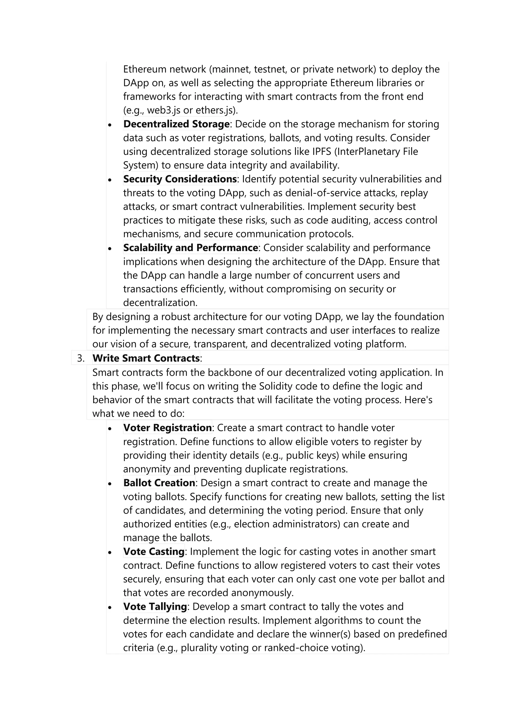 Ethereum network (mainnet, testnet, or private network) to deploy the
DApp on, as well as selecting the appropriate Ethereum libraries or
frameworks for interacting with smart contracts from the front end
(e.g., web3.js or ethers.js).
 Decentralized Storage: Decide on the storage mechanism for storing
data such as voter registrations, ballots, and voting results. Consider
using decentralized storage solutions like IPFS (InterPlanetary File
System) to ensure data integrity and availability.
 Security Considerations: Identify potential security vulnerabilities and
threats to the voting DApp, such as denial-of-service attacks, replay
attacks, or smart contract vulnerabilities. Implement security best
practices to mitigate these risks, such as code auditing, access control
mechanisms, and secure communication protocols.
 Scalability and Performance: Consider scalability and performance
implications when designing the architecture of the DApp. Ensure that
the DApp can handle a large number of concurrent users and
transactions efficiently, without compromising on security or
decentralization.
By designing a robust architecture for our voting DApp, we lay the foundation
for implementing the necessary smart contracts and user interfaces to realize
our vision of a secure, transparent, and decentralized voting platform.
3. Write Smart Contracts:
Smart contracts form the backbone of our decentralized voting application. In
this phase, we'll focus on writing the Solidity code to define the logic and
behavior of the smart contracts that will facilitate the voting process. Here's
what we need to do:
 Voter Registration: Create a smart contract to handle voter
registration. Define functions to allow eligible voters to register by
providing their identity details (e.g., public keys) while ensuring
anonymity and preventing duplicate registrations.
 Ballot Creation: Design a smart contract to create and manage the
voting ballots. Specify functions for creating new ballots, setting the list
of candidates, and determining the voting period. Ensure that only
authorized entities (e.g., election administrators) can create and
manage the ballots.
 Vote Casting: Implement the logic for casting votes in another smart
contract. Define functions to allow registered voters to cast their votes
securely, ensuring that each voter can only cast one vote per ballot and
that votes are recorded anonymously.
 Vote Tallying: Develop a smart contract to tally the votes and
determine the election results. Implement algorithms to count the
votes for each candidate and declare the winner(s) based on predefined
criteria (e.g., plurality voting or ranked-choice voting).
 
