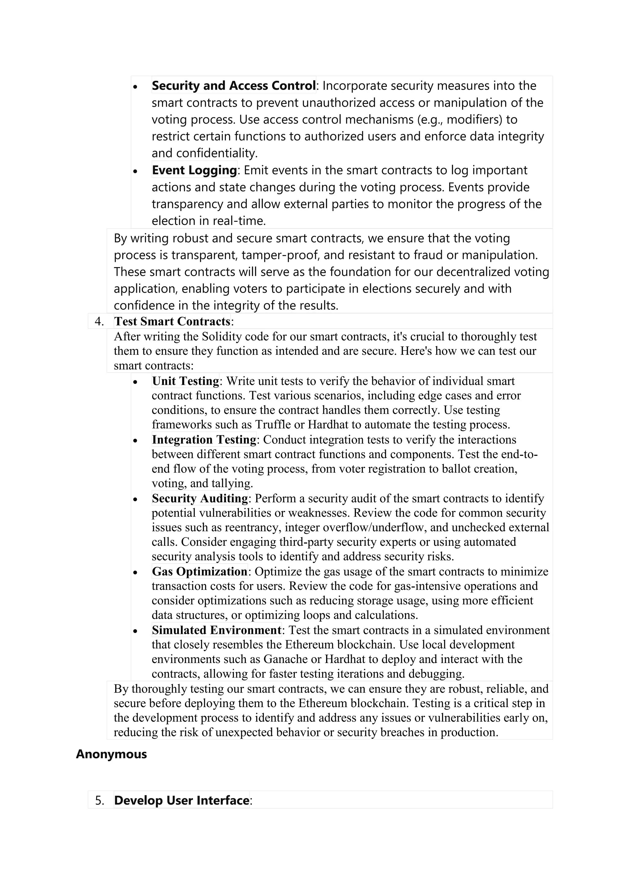  Security and Access Control: Incorporate security measures into the
smart contracts to prevent unauthorized access or manipulation of the
voting process. Use access control mechanisms (e.g., modifiers) to
restrict certain functions to authorized users and enforce data integrity
and confidentiality.
 Event Logging: Emit events in the smart contracts to log important
actions and state changes during the voting process. Events provide
transparency and allow external parties to monitor the progress of the
election in real-time.
By writing robust and secure smart contracts, we ensure that the voting
process is transparent, tamper-proof, and resistant to fraud or manipulation.
These smart contracts will serve as the foundation for our decentralized voting
application, enabling voters to participate in elections securely and with
confidence in the integrity of the results.
4. Test Smart Contracts:
After writing the Solidity code for our smart contracts, it's crucial to thoroughly test
them to ensure they function as intended and are secure. Here's how we can test our
smart contracts:
 Unit Testing: Write unit tests to verify the behavior of individual smart
contract functions. Test various scenarios, including edge cases and error
conditions, to ensure the contract handles them correctly. Use testing
frameworks such as Truffle or Hardhat to automate the testing process.
 Integration Testing: Conduct integration tests to verify the interactions
between different smart contract functions and components. Test the end-to-
end flow of the voting process, from voter registration to ballot creation,
voting, and tallying.
 Security Auditing: Perform a security audit of the smart contracts to identify
potential vulnerabilities or weaknesses. Review the code for common security
issues such as reentrancy, integer overflow/underflow, and unchecked external
calls. Consider engaging third-party security experts or using automated
security analysis tools to identify and address security risks.
 Gas Optimization: Optimize the gas usage of the smart contracts to minimize
transaction costs for users. Review the code for gas-intensive operations and
consider optimizations such as reducing storage usage, using more efficient
data structures, or optimizing loops and calculations.
 Simulated Environment: Test the smart contracts in a simulated environment
that closely resembles the Ethereum blockchain. Use local development
environments such as Ganache or Hardhat to deploy and interact with the
contracts, allowing for faster testing iterations and debugging.
By thoroughly testing our smart contracts, we can ensure they are robust, reliable, and
secure before deploying them to the Ethereum blockchain. Testing is a critical step in
the development process to identify and address any issues or vulnerabilities early on,
reducing the risk of unexpected behavior or security breaches in production.
Anonymous
5. Develop User Interface:
 