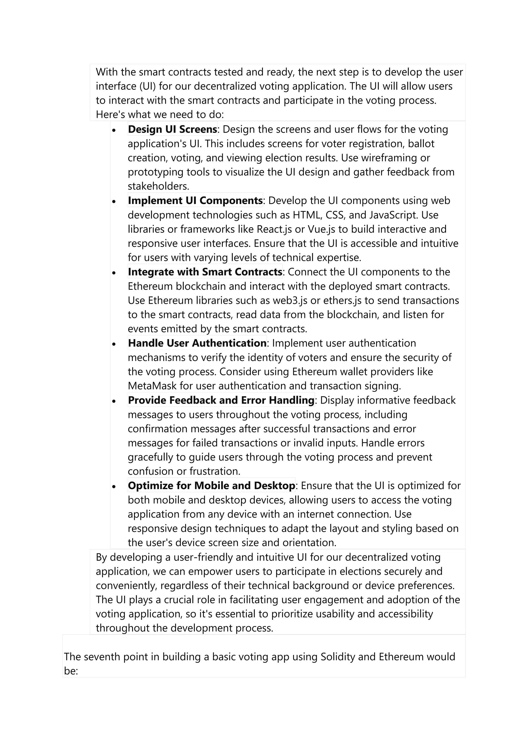 With the smart contracts tested and ready, the next step is to develop the user
interface (UI) for our decentralized voting application. The UI will allow users
to interact with the smart contracts and participate in the voting process.
Here's what we need to do:
 Design UI Screens: Design the screens and user flows for the voting
application's UI. This includes screens for voter registration, ballot
creation, voting, and viewing election results. Use wireframing or
prototyping tools to visualize the UI design and gather feedback from
stakeholders.
 Implement UI Components: Develop the UI components using web
development technologies such as HTML, CSS, and JavaScript. Use
libraries or frameworks like React.js or Vue.js to build interactive and
responsive user interfaces. Ensure that the UI is accessible and intuitive
for users with varying levels of technical expertise.
 Integrate with Smart Contracts: Connect the UI components to the
Ethereum blockchain and interact with the deployed smart contracts.
Use Ethereum libraries such as web3.js or ethers.js to send transactions
to the smart contracts, read data from the blockchain, and listen for
events emitted by the smart contracts.
 Handle User Authentication: Implement user authentication
mechanisms to verify the identity of voters and ensure the security of
the voting process. Consider using Ethereum wallet providers like
MetaMask for user authentication and transaction signing.
 Provide Feedback and Error Handling: Display informative feedback
messages to users throughout the voting process, including
confirmation messages after successful transactions and error
messages for failed transactions or invalid inputs. Handle errors
gracefully to guide users through the voting process and prevent
confusion or frustration.
 Optimize for Mobile and Desktop: Ensure that the UI is optimized for
both mobile and desktop devices, allowing users to access the voting
application from any device with an internet connection. Use
responsive design techniques to adapt the layout and styling based on
the user's device screen size and orientation.
By developing a user-friendly and intuitive UI for our decentralized voting
application, we can empower users to participate in elections securely and
conveniently, regardless of their technical background or device preferences.
The UI plays a crucial role in facilitating user engagement and adoption of the
voting application, so it's essential to prioritize usability and accessibility
throughout the development process.
The seventh point in building a basic voting app using Solidity and Ethereum would
be:
 