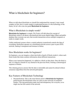 What is blockchain for beginners?
When we talk about blockchain we should first understand the concept, it may sound
complex at first, but it is quite simple to understand because it is the technology of the
future, So let’s dive into our guide Blockchain for beginners.
What is Blockchain in simple words?
Blockchain for beginners is simple, We Firstly will talk about the concept of
Blockchain which is all about a decentralized and secure digital ledger (Open and public
database that everyone can see), that records transactions across multiple computers or
nodes in simple words.
Unlike traditional systems where a central authority (centralized) controls the data of
everything, blockchain operates on a distributed network across a peer to peer (P2P)
network, making it transparent and immune to failure.
How Blockchain works for beginners?
for beginners, you can imagine a chain that holds a bunch of blocks inside it, where each
block inside that chain contains information about different transactions.
When a new transaction happened, it is added to a block on that chain. Once the block is
full, it is linked or should we say chained to the previous block, forming a chronological
sequence of blocks.
This chaining process ensures that the data is immutable and cannot be altered without
consensus (algorithm) from the network participants.
Key Features of Blockchain Technology
 Decentralization: This is the most famous point in blockchain for beginners
guide because the blockchain relies on a peer to peer network of computers
(nodes). This decentralization make trust and transparency for everyone, as no
single one has full control of the network.
 