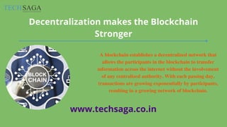 A blockchain establishes a decentralized network that
allows the participants in the blockchain to transfer
information across the internet without the involvement
of any centralized authority. With each passing day,
transactions are growing exponentially by participants,
resulting in a growing network of blockchain.
Decentralization makes the Blockchain
Stronger
www.techsaga.co.in
 