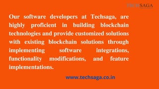 Our software developers at Techsaga, are
highly proficient in building blockchain
technologies and provide customized solutions
with existing blockchain solutions through
implementing software integrations,
functionality modifications, and feature
implementations.
www.techsaga.co.in
 