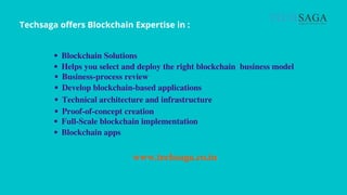 Techsaga offers Blockchain Expertise in :
Blockchain Solutions
Helps you select and deploy the right blockchain business model
Develop blockchain-based applications
Business-process review
Technical architecture and infrastructure
Proof-of-concept creation
Full-Scale blockchain implementation
Blockchain apps
www.techsaga.co.in
 