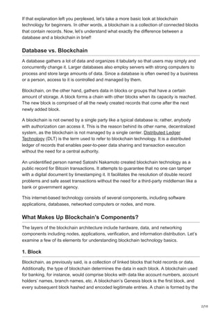 2/10
If that explanation left you perplexed, let’s take a more basic look at blockchain
technology for beginners. In other words, a blockchain is a collection of connected blocks
that contain records. Now, let’s understand what exactly the difference between a
database and a blockchain in brief!
Database vs. Blockchain
A database gathers a lot of data and organizes it tabularly so that users may simply and
concurrently change it. Larger databases also employ servers with strong computers to
process and store large amounts of data. Since a database is often owned by a business
or a person, access to it is controlled and managed by them.
Blockchain, on the other hand, gathers data in blocks or groups that have a certain
amount of storage. A block forms a chain with other blocks when its capacity is reached.
The new block is comprised of all the newly created records that come after the next
newly added block.
A blockchain is not owned by a single party like a typical database is; rather, anybody
with authorization can access it. This is the reason behind its other name, decentralized
system, as the blockchain is not managed by a single center. Distributed Ledger
Technology (DLT) is the term used to refer to blockchain technology. It is a distributed
ledger of records that enables peer-to-peer data sharing and transaction execution
without the need for a central authority.
An unidentified person named Satoshi Nakamoto created blockchain technology as a
public record for Bitcoin transactions. It attempts to guarantee that no one can tamper
with a digital document by timestamping it. It facilitates the resolution of double record
problems and safe asset transactions without the need for a third-party middleman like a
bank or government agency.
This internet-based technology consists of several components, including software
applications, databases, networked computers or nodes, and more.
What Makes Up Blockchain’s Components?
The layers of the blockchain architecture include hardware, data, and networking
components including nodes, applications, verification, and information distribution. Let’s
examine a few of its elements for understanding blockchain technology basics.
1. Block
Blockchain, as previously said, is a collection of linked blocks that hold records or data.
Additionally, the type of blockchain determines the data in each block. A blockchain used
for banking, for instance, would comprise blocks with data like account numbers, account
holders’ names, branch names, etc. A blockchain’s Genesis block is the first block, and
every subsequent block hashed and encoded legitimate entries. A chain is formed by the
 