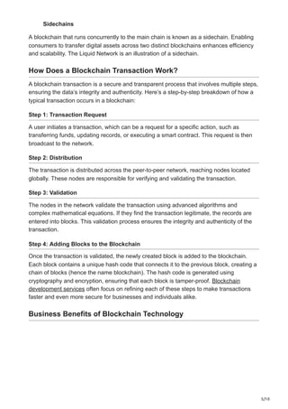 5/10
Sidechains
A blockchain that runs concurrently to the main chain is known as a sidechain. Enabling
consumers to transfer digital assets across two distinct blockchains enhances efficiency
and scalability. The Liquid Network is an illustration of a sidechain.
How Does a Blockchain Transaction Work?
A blockchain transaction is a secure and transparent process that involves multiple steps,
ensuring the data’s integrity and authenticity. Here’s a step-by-step breakdown of how a
typical transaction occurs in a blockchain:
Step 1: Transaction Request
A user initiates a transaction, which can be a request for a specific action, such as
transferring funds, updating records, or executing a smart contract. This request is then
broadcast to the network.
Step 2: Distribution
The transaction is distributed across the peer-to-peer network, reaching nodes located
globally. These nodes are responsible for verifying and validating the transaction.
Step 3: Validation
The nodes in the network validate the transaction using advanced algorithms and
complex mathematical equations. If they find the transaction legitimate, the records are
entered into blocks. This validation process ensures the integrity and authenticity of the
transaction.
Step 4: Adding Blocks to the Blockchain
Once the transaction is validated, the newly created block is added to the blockchain.
Each block contains a unique hash code that connects it to the previous block, creating a
chain of blocks (hence the name blockchain). The hash code is generated using
cryptography and encryption, ensuring that each block is tamper-proof. Blockchain
development services often focus on refining each of these steps to make transactions
faster and even more secure for businesses and individuals alike.
Business Benefits of Blockchain Technology
 