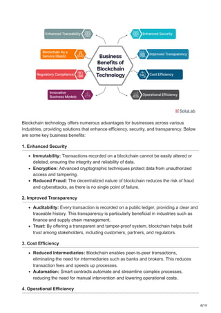 6/10
Blockchain technology offers numerous advantages for businesses across various
industries, providing solutions that enhance efficiency, security, and transparency. Below
are some key business benefits:
1. Enhanced Security
Immutability: Transactions recorded on a blockchain cannot be easily altered or
deleted, ensuring the integrity and reliability of data.
Encryption: Advanced cryptographic techniques protect data from unauthorized
access and tampering.
Reduced Fraud: The decentralized nature of blockchain reduces the risk of fraud
and cyberattacks, as there is no single point of failure.
2. Improved Transparency
Auditability: Every transaction is recorded on a public ledger, providing a clear and
traceable history. This transparency is particularly beneficial in industries such as
finance and supply chain management.
Trust: By offering a transparent and tamper-proof system, blockchain helps build
trust among stakeholders, including customers, partners, and regulators.
3. Cost Efficiency
Reduced Intermediaries: Blockchain enables peer-to-peer transactions,
eliminating the need for intermediaries such as banks and brokers. This reduces
transaction fees and speeds up processes.
Automation: Smart contracts automate and streamline complex processes,
reducing the need for manual intervention and lowering operational costs.
4. Operational Efficiency
 